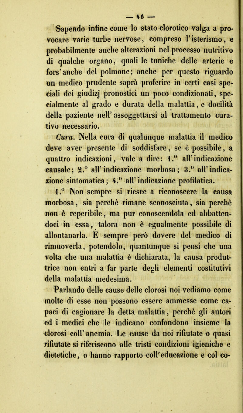 Sapendo infine come lo stato clorolico valga a pro- vocare varie turbe nervose, compreso l'isterismo, e probabilmente anche alterazioni nel processo nutritivo di qualche organo, quali le tuniche delle arterie e fors'anche del polmone; anche per questo riguardo un medico prudente saprà proferire in certi casi spe- ciaH dei giudizj pronostici un poco condizionati, spe- cialmente al grado e durata della malattia, e docilità della paziente nell' assoggettarsi al trattamento cura- tivo necessario. Cura, Nella cura di qualunque malattia il medico deve aver presente di soddisfare, se è possibile, a quattro indicazioni, vale a dire: i.^ all'indicazione causale; 2.^ all'indicazione morbosa; 3.^ all'indica- zione sintomatica; 4.^ all'indicazione profilatica. 1.^ Non sempre si riesce a riconoscere la causa ©ìorbosa, sia perchè rimane sconosciuta, sia perchè non è reperibile, ma pur conoscendola ed abbatten- doci in essa, talora non è egualmente possibile di allontanarla. E sempre però dovere del medico di rimuoverla, potendolo, quantunque si pensi che una volta che una malattia è dichiarala, la causa produt- trice non entri a far parte degli elementi costitutivi della malattia medesima. Parlando delle cause delle clorosi noi vediamo come molte di esse non possono essere ammesse come ca- paci di cagionare la detta malattia, perchè gli autori ed i medici che le indicano confondono insieme la clorosi coir anemia. Le cause da noi rifiutate o quasi rifiutate si riferiscono alle tristi condizioni igieniche e dietetiche, o hanno rapporto coli'educazione e col co-