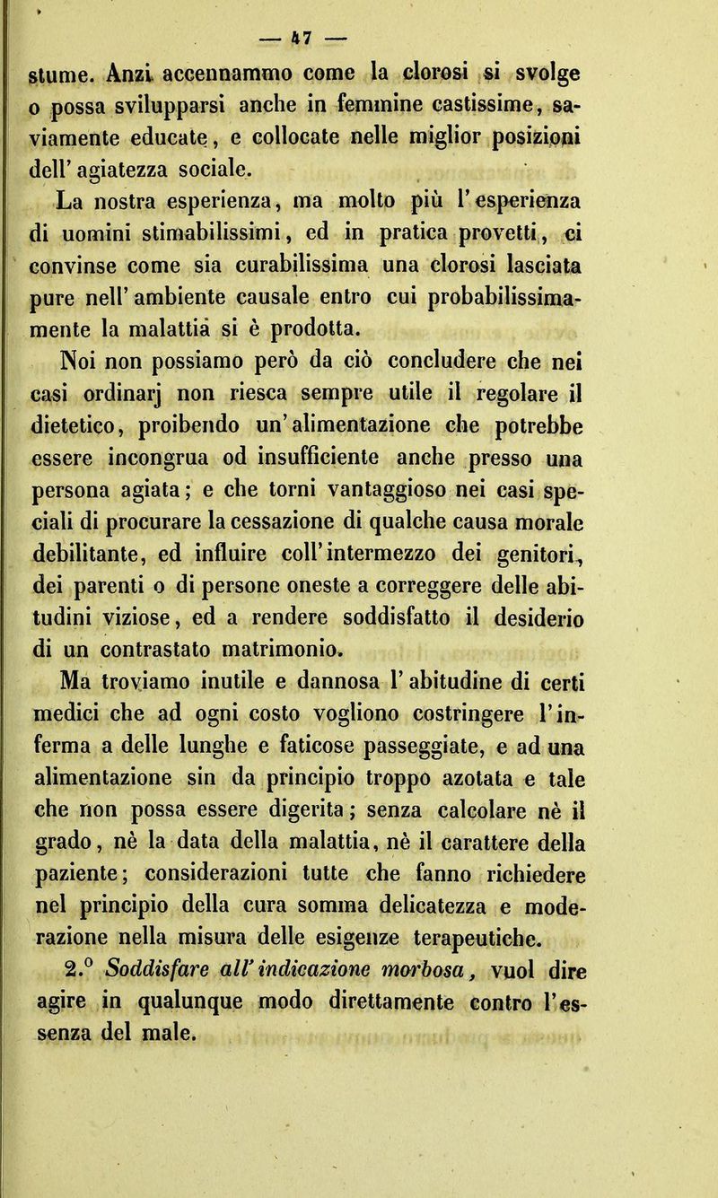 S(lume. Anzi accennammo come la clorosi si svolge 0 possa svilupparsi anche in femmine castissime, sa- viamente educate, e collocate nelle miglior posizijOiai dell'agiatezza sociale. La nostra esperienza, ma molto più Tesperienza di uomini stimabilissimi, ed in pratica provetti, ci convinse come sia curabilissima una clorosi lasciata pure neir ambiente causale entro cui probabilissima- mente la malattia si è prodotta. Noi non possiamo però da ciò concludere che nel casi ordinarj non riesca sempre utile il regolare il dietetico, proibendo un'alimentazione che potrebbe essere incongrua od insufficiente anche presso una persona agiata; e che torni vantaggioso nei casi spe- ciali di procurare la cessazione di qualche causa morale debilitante, ed influire coli'intermezzo dei genitori, dei parenti o di persone oneste a correggere delle abi- tudini viziose, ed a rendere soddisfatto il desiderio di un contrastato matrimonio. Ma troviamo inutile e dannosa l'abitudine di certi medici che ad ogni costo vogliono costringere l'in- ferma a delle lunghe e faticose passeggiate, e ad una alimentazione sin da principio troppo azotata e tale che non possa essere digerita ; senza calcolare nè il grado, nè la data della malattia, nè il carattere della paziente; considerazioni tutte che fanno richiedere nel principio della cura somma delicatezza e mode- razione nella misura delle esigenze terapeutiche. 2.^ Soddisfare all'indicazione morbosa, vuol dire agire in qualunque modo direttamente contro l'es- senza del male.
