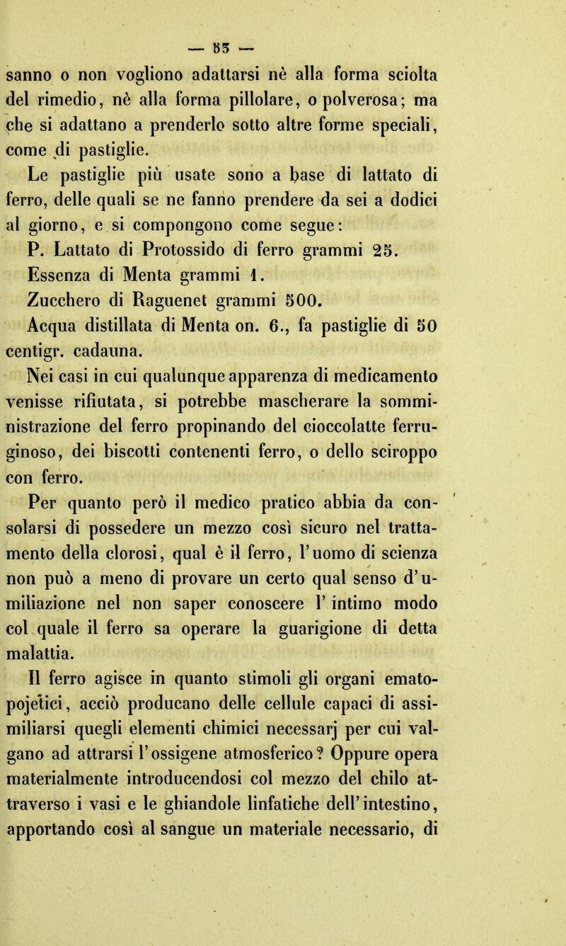sanno o non vogliono adattarsi nè alla forma sciolta del rimedio, nè alla forma pillolare, o polverosa; ma che si adattano a prenderlo sotto altre forme speciali, come di pastiglie. Le pastiglie più usate sono a base di lattato di ferro, delle quali se ne fanno prendere da sei a dodici al giorno, e si compongono come segue: P. Lattato di Protossido di ferro grammi 25. Essenza di Menta grammi 1. Zucchero di Raguenet grammi 500. Acqua distillata di Menta on. 6., fa pastiglie di 50 centigr. cadauna. Nei casi in cui qualunque apparenza di medicamento venisse rifiutata, si potrebbe mascherare la sommi- nistrazione del ferro propinando del cioccolatte ferru- ginoso, dei biscotti contenenti ferro, o dello sciroppo con ferro. Per quanto però il medico pratico abbia da con- solarsi di possedere un mezzo così sicuro nel tratta- mento della clorosi, qual è il ferro, l'uomo di scienza non può a meno di provare un certo qual senso d'u- miliazione nel non saper conoscere l'intimo modo col quale il ferro sa operare la guarigione di detta malattia. Il ferro agisce in quanto stimoli gli organi emato- pojetici, acciò producano delle cellule capaci di assi- miliarsi quegli elementi chimici necessarj per cui val- gano ad attrarsi l'ossigene atmosferico ? Oppure opera materialmente introducendosi col mezzo del chilo at- traverso i vasi e le ghiandole linfatiche dell'intestino, apportando così al sangue un materiale necessario, di
