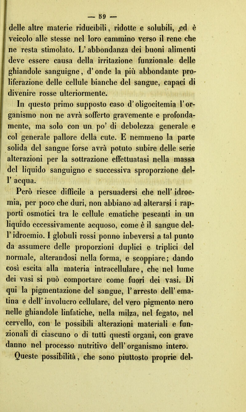 delle altre materie riducibili, ridotte e solubili, jed è veicolo alle stesse nel loro cammino verso il rene che ne resta stimolato. L' abbondanza dei buoni alimenti deve essere causa della irritazione funzionale delle ghiandole sanguigne, d'onde la piia abbondante pro- liferazione delle cellule bianche del sangue, capaci di divenire rosse ulteriormente. In questo primo supposto caso d'oligocitemia l'or- ganismo non ne avrà sofferto gravemente e profonda- mente, ma solo con un po' di debolezza generale e col generale pallore della cute. E nemmeno la parte solida del sangue forse avrà potuto subire delle serie alterazioni per la sottrazione effettuatasi nella massa del liquido sanguigno e successiva sproporzione del- l' acqua. Però riesce difficile a persuadersi che nell' idroe- mia, per poco che duri, non abbiano ad alterarsi i rap- porti osmotici tra le cellule ematiche pescanti in un liquido eccessivamente acquoso, come è il sangue del- l' idroemio. I globuli rossi ponno inbeversi a tal punto da assumere delle proporzioni duplici e triplici del normale, alterandosi nella forma, e scoppiare ; dando così escita alla materia intracellulare, che nel lume dei vasi si può comportare come fuori dei vasi. Di qui la pigmentazione del sangue, Y arresto dell' ema- tina e dell' involucro cellulare, del vero pigmento nero nelle ghiandole linfatiche, nella milza, nel fegato, nel cervello, con le possibili alterazioni materiali e fun- zionali di ciascuno o dì tutti questi organi, con grave danno nel processo nutritivo dell'organismo intero. Queste possibilità, che sono piuttosto proprie del-