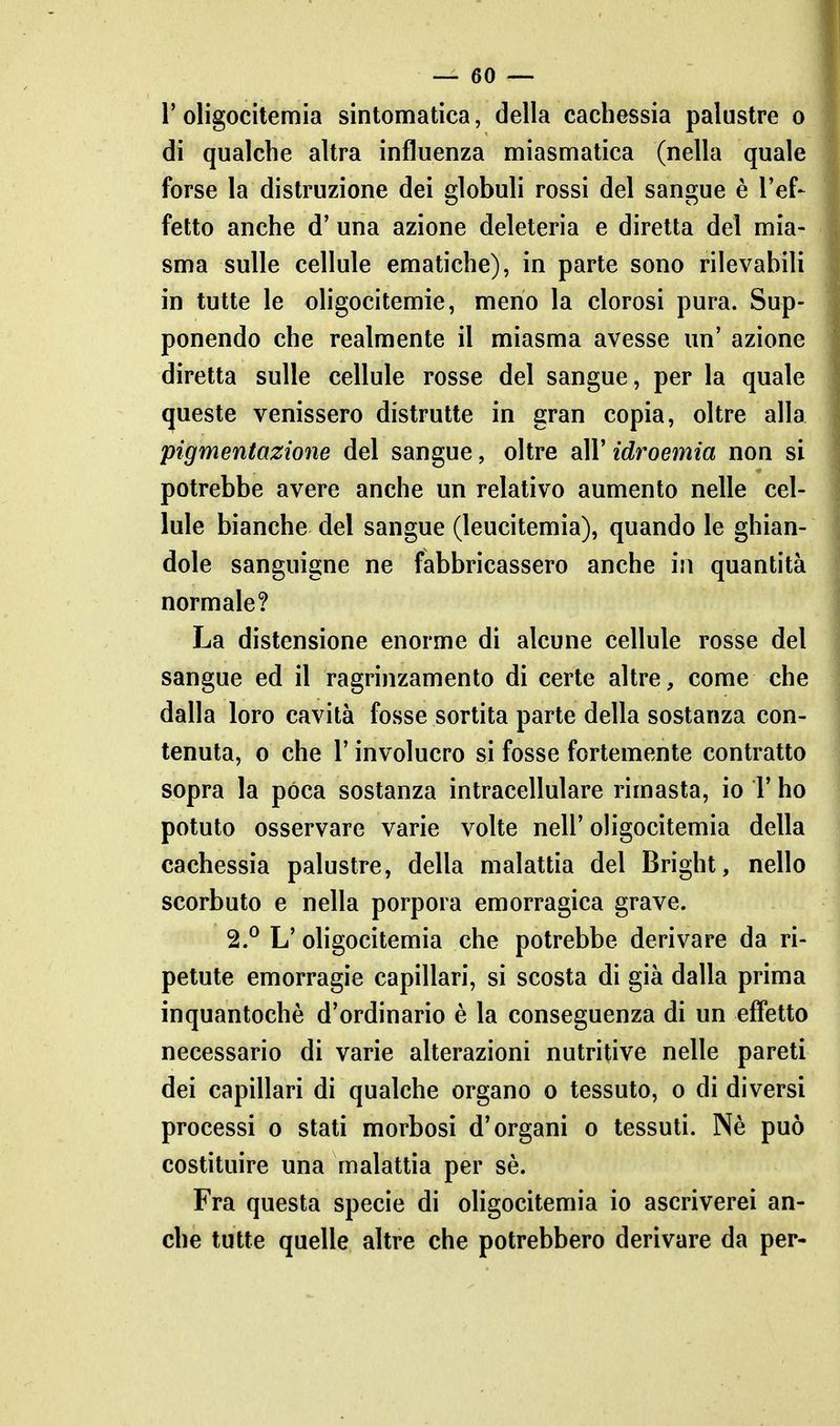 roligocitemia sintomatica, della cachessia palustre o di qualche altra influenza miasmatica (nella quale forse la distruzione dei globuli rossi del sangue è l'ef- fetto anche d' una azione deleteria e diretta del mia- sma sulle cellule ematiche), in parte sono rilevabili in tutte le oligocitemie, meno la clorosi pura. Sup- ponendo che realmente il miasma avesse un' azione diretta sulle cellule rosse del sangue, per la quale queste venissero distrutte in gran copia, oltre alla pigmentazione del sangue, oltre all' idroemia non si potrebbe avere anche un relativo aumento nelle cel- lule bianche del sangue (leucitemia), quando le ghian- dole sanguigne ne fabbricassero anche in quantità normale? La distensione enorme di alcune cellule rosse del sangue ed il ragrinzamento di certe altre, come che dalla loro cavità fosse sortita parte della sostanza con- tenuta, 0 che r involucro si fosse fortemente contratto sopra la pòca sostanza intracellulare rimasta, io 1' ho potuto osservare varie volte nell' oligocitemia della cachessia palustre, della malattia del Bright, nello scorbuto e nella porpora emorragica grave. 2.^ L' oligocitemia che potrebbe derivare da ri- petute emorragie capillari, si scosta di già dalla prima inquantochè d'ordinario è la conseguenza di un effetto necessario di varie alterazioni nutritive nelle pareti dei capillari di qualche organo o tessuto, o di diversi processi o stati morbosi d'organi o tessuti. Nè può costituire una malattia per sè. Fra questa specie di oligocitemia io ascriverei an- che tutte quelle altre che potrebbero derivare da per-