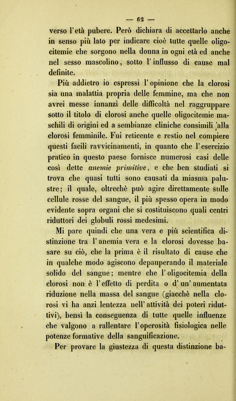 verso l'età pubere. Però dichiara di accettarlo anche in senso più lato per indicare cioè tutte quelle oligo- citemie che sorgono nella donna in ogni età ed anche nel sesso mascoUno, sotto l'influsso di cause mal definite. Più addietro io espressi l'opinione che la clorosi sia una malattia propria delle femmine, ma che non avrei messe innanzi delle difficoltà nel raggruppare sotto il titolo di clorosi anche quelle oligocitemie ma- schili di origini ed a sembianze chniche consimiK alla clorosi femminile. Fui reticente e restio nel compiere questi faciU ravvicinamenti, in quanto che l'esercizio pratico in questo paese fornisce numerosi casi delle così dette anemie primilive, e che ben studiati si trova che quasi tutti sono causati da miasma palu- stre; il quale, oltreché può agire direttamente sulle cellule rosse del sangue, il più spesso opera in modo evidente sopra organi che si costituiscono quali centri riduttori dei globuli rossi medesimi. Mi pare quindi che una vera e più scientifica di- stinzione tra r anemia vera e la clorosi dovesse ba- sare su ciò, che la prima è il risultato di cause che in qualche modo agiscono depauperando il materiale solido del sangue ; mentre che l'oligocitemia della clorosi non è l'effetto di perdita o d'un'aumentata riduzione nella massa del sangue (giacché nella clo- rosi vi ha anzi lentezza nell' attività dei poteri ridut- tivi), bensì la conseguenza di tutte quelle influenze che valgono a rallentare l'operosità fisiologica nelle potenze formative della sanguificazione. Per provare la giustezza di questa distinzione ba-