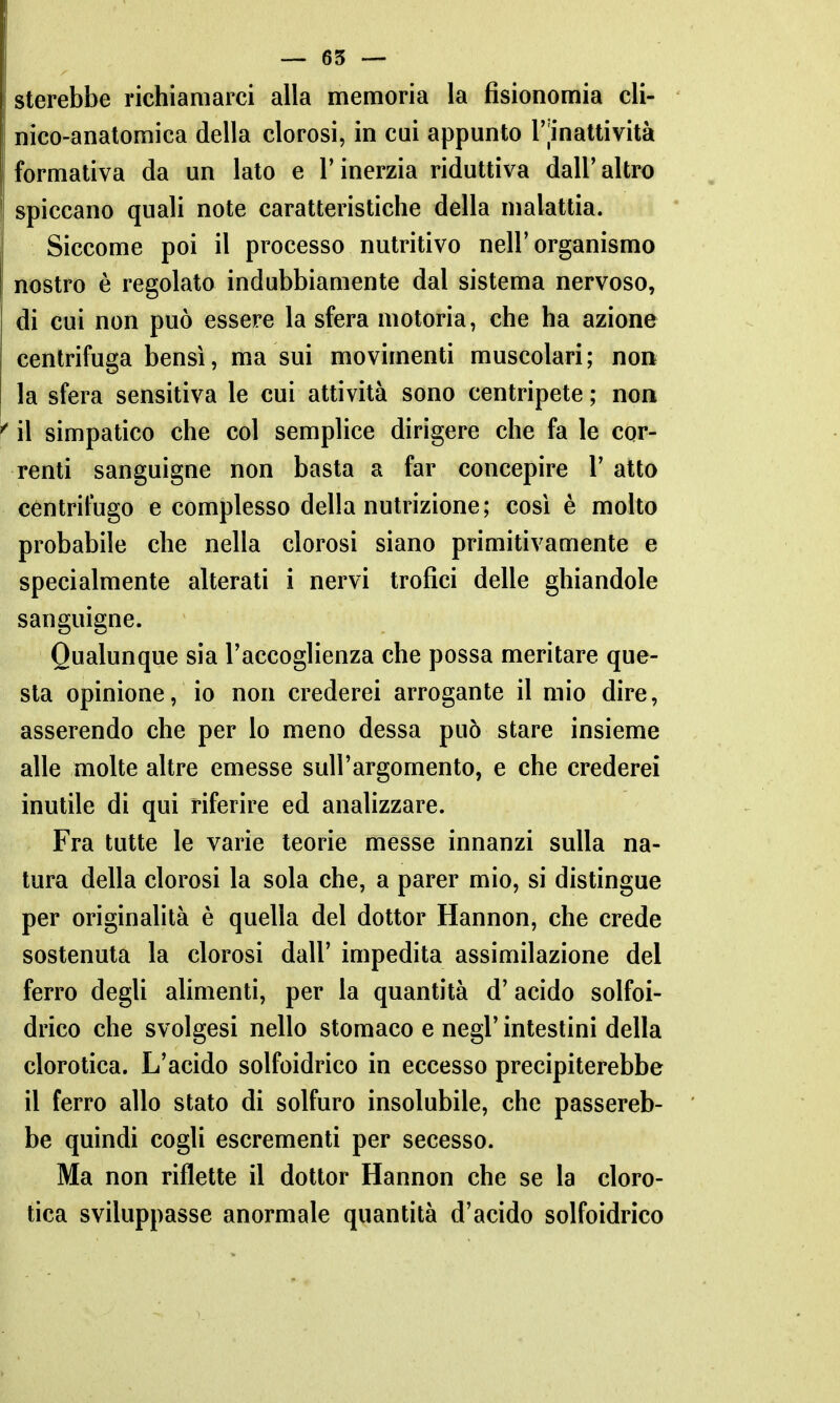 sterebbe richiamarci alla memoria la fisionomia cli- nico-anatomica della clorosi, in cui appunto r|inattività formativa da un lato e l'inerzia riduttiva dall' altro spiccano quali note caratteristiche della malattia. Siccome poi il processo nutritivo nell'organismo nostro è regolato indubbiamente dal sistema nervoso, di cui non può essere la sfera motoria, che ha azione centrifuga bensì, ma sui movimenti muscolari; non la sfera sensitiva le cui attività sono centripete ; non il simpatico che col semplice dirigere che fa le cor- renti sanguigne non basta a far concepire 1' atto centrifugo e complesso della nutrizione; cosi è molto probabile che nella clorosi siano primitivamente e specialmente alterati i nervi trofici delle ghiandole sanguigne. Qualunque sia l'accoglienza che possa meritare que- sta opinione, io non crederei arrogante il mio dire, asserendo che per lo meno dessa può stare insieme alle molte altre emesse sull'argomento, e che crederei inutile di qui riferire ed analizzare. Fra tutte le varie teorie messe innanzi sulla na- tura della clorosi la sola che, a parer mio, si distingue per originalità è quella del dottor Hannon, che crede sostenuta la clorosi dall' impedita assimilazione del ferro degli alimenti, per la quantità d'acido solfoi- drico che svolgesi nello stomaco e negl' intestini della clorotica. L'acido solfoidrico in eccesso precipiterebbe il ferro allo stato di solfuro insolubile, che passereb- be quindi cogli escrementi per secesso. Ma non riflette il dottor Hannon che se la cloro- tica sviluppasse anormale quantità d'acido solfoidrico