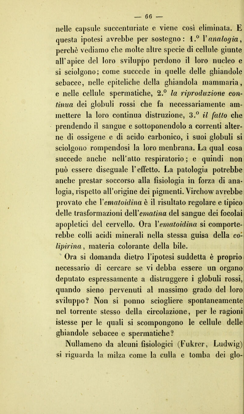 nelle capsule succentnriate e viene così eliminata. E questa ipotesi avrebbe per sostegno: 1.^ Vanalogia, perchè vediamo che molte altre specie di cellule giunte all'apice del loro sviluppo perdono il loro nucleo e si sciolgono; come succede in quelle delle ghiandole sebacee, nelle epiteliche della ghiandola mammaria, e nelle cellule spermatiche, 2.^ la riproduzione con- tinua dei globuli rossi che fa necessariamente am- mettere la loro continua distruzione, 3.^ il fatto che prendendo il sangue e sottoponendolo a correnti alter- ne di ossigeno e di acido carbonico, i suoi globuli si sciolgono rompendosi la loro menbrana. La qual cosa succede anche nell'atto respiratorio; e quindi noni può essere diseguale l'effetto. La patologia potrebbe: anche prestar soccorso alla fisiologia in forza di ana- logia, rispetto all'origine dei pigmenti. Virchow avrebbe provato che Vematoidina è il risultato regolare e tipico delle trasformazioni àeWematina del sangue dei focolai apopletici del cervello. Ora Vematoidina si comporte- rebbe colli acidi minerali nella stessa guisa della co- lipirina, materia colorante della bile. Ora si domanda dietro l'ipotesi suddetta è proprio necessario di cercare se vi debba essere un organo deputato espressamente a distruggere i globuli rossi, quando sieno pervenuti al massimo grado del loro sviluppo? Non si ponno sciogliere spontaneamente nel torrente stesso della circolazione, per le ragioni istesse per le quali si scompongono le cellule delle ghiandole sebacee e spermatiche? Nullameno da alcuni fisiologici (Fukrer, Ludwig) si riguarda la milza come la culla e tomba dei glo-