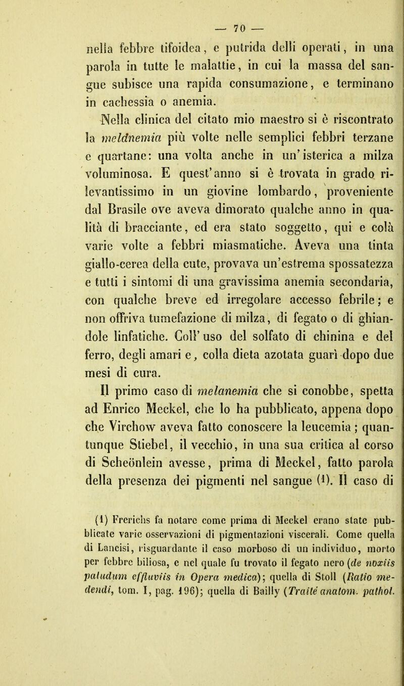 nel!a febbre tifoidea, e putrida delli operati, in una parola in tutte le malattie, in cui la massa del san- gue subisce una rapida consumazione, e terminano in cachessia o anemia. Nella clinica del citato mio maestro si è riscontrato la meldnemia più volte nelle semplici febbri terzane e quartane: una volta anche in un'isterica a milza voluminosa. E quest'anno si è trovata in grado ri- levantissimo in un giovine lombardo, proveniente dal Brasile ove aveva dimorato qualche anno in qua- lità di bracciante, ed era stato soggetto, qui e colà varie volte a febbri miasmatiche. Aveva una tinta giallo-cerea della cute, provava un'estrema spossatezza e tutti i sintomi dì una gravissima anemia secondaria, con qualche breve ed irregolare accesso febrile ; e non offriva tumefazione di milza, di fegato o di ghian- dole linfatiche. Coli'uso del solfato di chinina e del ferro, degli amari e, colla dieta azotata guarì dopo due mesi di cura. Il primo caso di melanemia che si conobbe, spetta ad Enrico Meckel, che lo ha pubblicato, appena dopo che Virchow aveva fatto conoscere la leucemia ; quan- tunque Stiebel, il vecchio, in una sua critica al corso di Scheonlein avesse, prima di Meckel, fatto parola della presenza dei pigmenti nel sangue W, Il caso di (1) Frerichs fa notare come prima di Meckel erano state pub- blicate varie osservazioni di pigmentazioni viscerali. Come quella di Lancisi, lisguardante il caso morboso di un individuo, morto per lebbre biliosa, e nel quale fu trovato il fegato nero {de noxiis pciliiclum ef/luvììs in Opera medica)', quella di Stoll (Ratio me- dendi, tom. I, pag. 196); quella di Bailly (Traitéanalom. pathol.