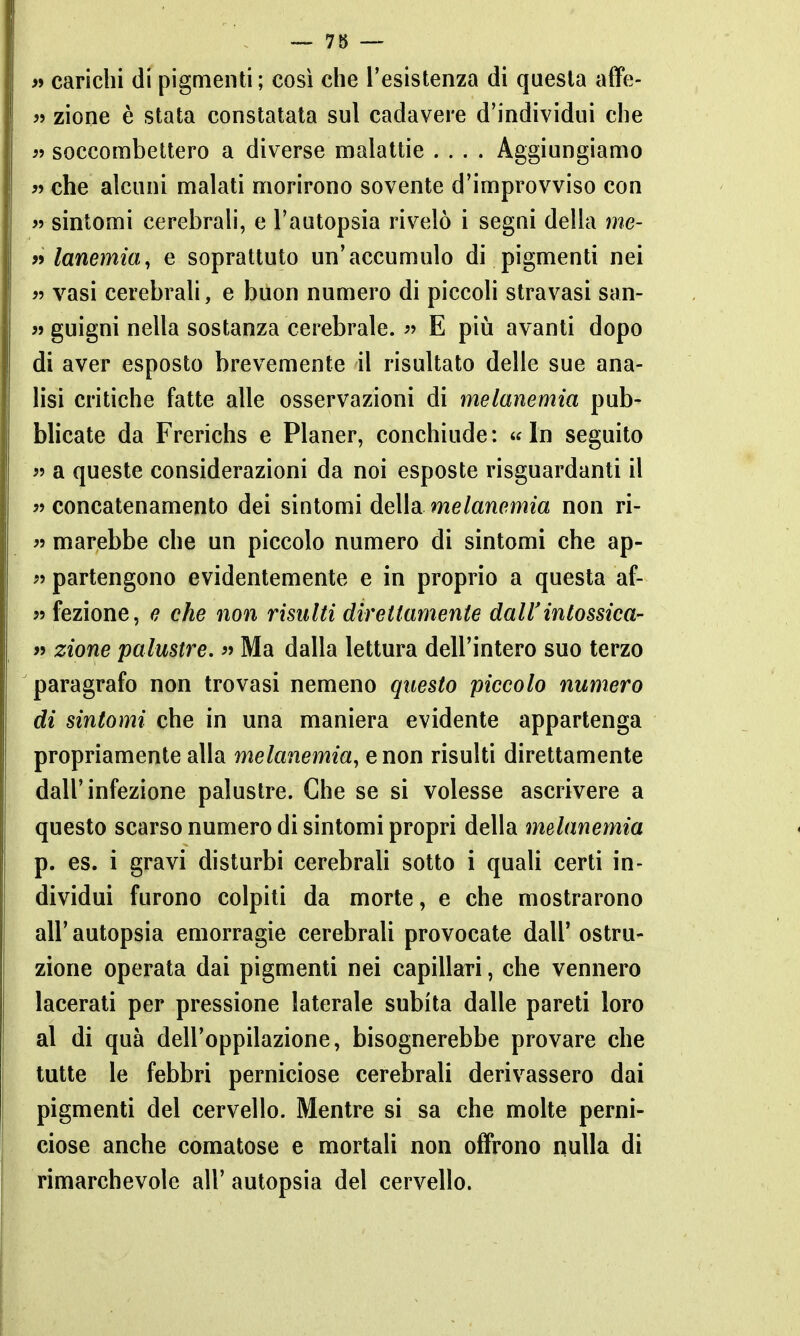 >» carichi di pigmenti ; così che l'esistenza di questa affe- j> zione è stata constatala sul cadavere d'individui che ìì soccombettero a diverse malattie .... Aggiungiamo « che alcuni malati morirono sovente d'improvviso con « sintomi cerebrali, e l'autopsia rivelò i segni della me- » lanemia^ e soprattuto un'accumulo di pigmenti nei 9^ vasi cerebrali, e buon numero di piccoli stravasi san- 3> gnigni nella sostanza cerebrale. « E piìi avanti dopo di aver esposto brevemente il risultato delle sue ana- lisi critiche fatte alle osservazioni di melanemia pub- blicate da Frerichs e Planer, conchiude : « In seguito « a queste considerazioni da noi esposte risguardanti il concatenamento dei sintomi deìldi melanemia non ri- « marebbe che un piccolo numero di sintomi che ap- » partengono evidentemente e in proprio a questa af- 5? fezìone, o che non risulti direttamente dall'intossica- n zione palustre. « Ma dalla lettura dell'intero suo terzo paragrafo non trovasi nemeno questo piccolo numero di sintomi che in una maniera evidente appartenga propriamente alla melanemia^ e non risulti direttamente dall'infezione palustre. Che se si volesse ascrivere a questo scarso numero di sintomi propri della melanemia p. es. i gravi disturbi cerebrali sotto i quali certi in- dividui furono colpiti da morte, e che mostrarono all' autopsia emorragie cerebrali provocate dall' ostru- zione operata dai pigmenti nei capillari, che vennero lacerali per pressione laterale subita dalle pareti loro al di quà dell'oppilazione, bisognerebbe provare che tutte le febbri perniciose cerebrali derivassero dai pigmenti del cervello. Mentre si sa che molte perni- ciose anche comatose e mortali non offrono nulla di rimarchevole all' autopsia del cervello.