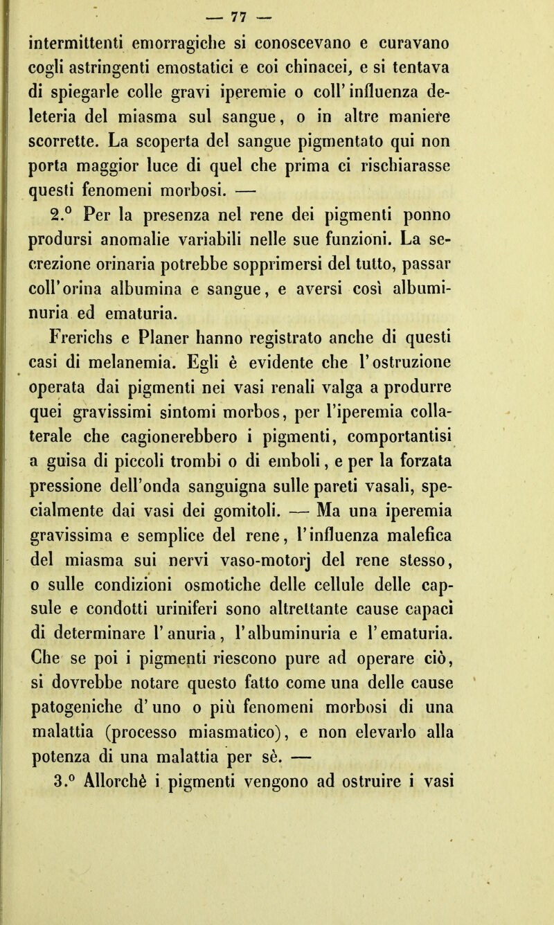 intermittenti emorragiche si conoscevano e curavano cogli astringenti emostatici e coi chinacei, e si tentava di spiegarle colle gravi iperemie o coli'influenza de- leteria del miasma sul sangue, o in altre maniere scorrette. La scoperta del sangue pigmentato qui non porta maggior luce di quel che prima ci rischiarasse questi fenomeni morbosi. — 2. ° Per la presenza nel rene dei pigmenti ponno prodursi anomalie variabili nelle sue funzioni. La se- crezione orinaria potrebbe sopprimersi del tutto, passar coir orina albumina e sangue, e aversi così albumi- nuria ed ematuria. Frerichs e Planer hanno registrato anche di questi casi di melanemia. Egli è evidente che l'ostruzione operata dai pigmenti nei vasi renaU valga a produrre quei gravissimi sintomi morbos, per l'iperemia colla- terale che cagionerebbero i pigmenti, comportantisi a guisa di piccoli trombi o di emboli, e per la forzata pressione dell'onda sanguigna sulle pareti vasali, spe- cialmente dai vasi dei gomitoli. — Ma una iperemia gravissima e semplice del rene, l'influenza malefica del miasma sui nervi vaso-motorj del rene stesso, 0 sulle condizioni osmotiche delle cellule delle cap- sule e condotti uriniferi sono altrettante cause capaci di determinare l'anuria, l'albuminuria e l'ematuria. Che se poi i pigmenti riescono pure ad operare ciò, si dovrebbe notare questo fatto come una delle cause patogeniche d'uno o più fenomeni morbosi di una malattia (processo miasmatico), e non elevarlo alla potenza di una malattia per sè. — 3. ^ Allorché i pigmenti vengono ad ostruire i vasi