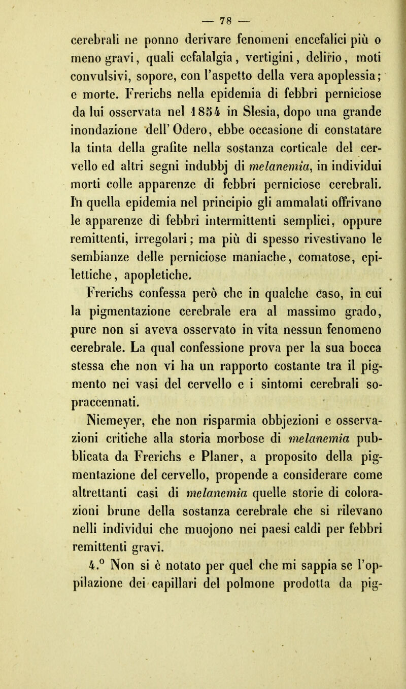 cerebrali ne ponno derivare fenomeni encefalici più o meno gravi, quali cefalalgia , vertigini, delirio, moti convulsivi, sopore, con Taspetto della vera apoplessia ; e morte. Frericlis nella epidemia di febbri perniciose da lui osservata nel 1854 in Slesia, dopo una grande inondazione dell'Oderò, ebbe occasione di constatare la tinta della grafite nella sostanza corticale del cer- vello ed altri segni indubbj di melanemia^ in individui morti colle apparenze di febbri perniciose cerebrali. Ih quella epidemia nel principio gli ammalati offrivano le apparenze di febbri intermittenti semplici, oppure remittenti, irregolari ; ma pili di spesso rivestivano le sembianze delle perniciose maniache, comatose, epi- lettiche, apopletiche. Frerichs confessa però che in qualche caso, in cui la pigmentazione cerebrale era al massimo grado, pure non si aveva osservato in vita nessun fenomeno cerebrale. La qual confessione prova per la sua bocca stessa che non vi ha un rapporto costante tra il pig- mento nei vasi del cervello e i sintomi cerebrali so- praccennati. Niemeyer, che non risparmia obbiezioni e osserva- zioni critiche alla storia morbose di melanemia pub- blicata da Frerichs e Planer, a proposito della pig- mentazione del cervello, propende a considerare come altrettanti casi di melanemia quelle storie di colora- zioni brune della sostanza cerebrale che si rilevano nelli individui che muojono nei paesi caldi per febbri remittenti gravi. 4.^ Non si è notato per quel che mi sappia se l'op- pilazione dei capillari del polmone prodotta da pig-