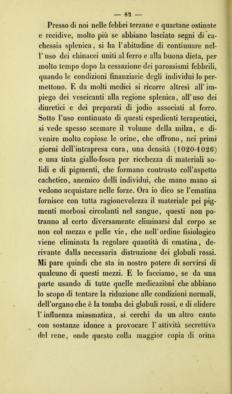 Presso di noi nelle febbri terzane e quartane ostinate e recidive, molto più se abbiano lasciato segni di ca- chessia splenica, si ha l'abitudine di continuare nel- r uso dei chinacei uniti al ferro e alla buona dieta, per molto tempo dopo la cessazione dei parossismi febbrili, quando le condizioni finanziarie degli individui Io per- mettono. E da molti medici si ricorre altresì all' im- piego dei vescicanti alla regione splenica, all' uso dei diuretici e dei preparati di jodio associati al ferro. Sotto l'uso continuato di questi espedienti terapeutici, si vede spesso scemare il volume della milza, e di- venire molto copiose le orine, che offrono, nei primi giorni dell'intrapresa cura, una densità (1020-1026) e una tinta giallo-fosca per ricchezza di materiali so- lidi e di pigmenti, che formano contrasto coU'aspetto cachetico, anemico delU individui, che mano mano si vedono acquistare nelle forze. Ora io dico se l'ematina fornisce con tutta ragionevolezza il materiale pei pig- menti morbosi circolanti nel sangue, questi non po- tranno al certo diversamente eliminarsi dal corpo se non col mezzo e pelle vie, che nell' ordine fisiologico viene eliminata la regolare quantità di ematina, de- rivante dalla necessaria distruzione dei globuli rossi. Mi pare quindi che sta in nostro potere di servirsi di qualcuno di questi mezzi. E lo facciamo, se da una parte usando di tutte quelle medicazibni che abbiano lo scopo di tentare la riduzione alle condizioni normah, dell'organo che è la tomba dei globuU rossi, e di elidere r influenza miasmatica, si cerchi da un altro canto con sostanze idonee a provocare 1' attività secrettiva dèi rene, onde questo colla maggior copia di orina