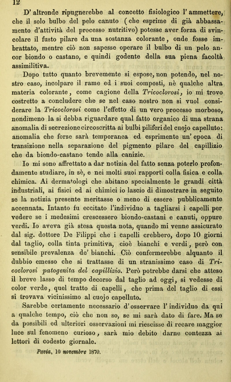 D'altronde ripugnerebbe al concetto fisiologico T ammettere, che il solo bulbo del pelo canuto (che esprime di già abbassa- mento d'attività del processo nutritivo) potesse aver forza di svin- colare il fusto pilare da una sostanza colorante, onde fosse im- brattato, mentre ciò non sapesse operare il bulbo di un pelo an- cor biondo 0 castano, e quindi godente della sua piena facoltà assimilitiva. Dopo tutto quanto brevemente si espose, non potendo, nel no- stro caso, incolpare il rame ed i suoi composti, nè qualche altra materia colorante, come cagione della Tricoclorosi, io mi trovo costretto a concludere che se nel caso nostro non si vuol consi- derare la Tricoclorosi come l'effetto di un vero processo morboso, nondimeno la si debba riguardare qual fatto organico di una strana anomalia di secrezione circoscritta ai bulbi piliferi del cuojo capelluto: anomalia che forse sarà temporanea ed esprimente un' epoca di transizione nella separazione del pigmento pilare del capillizio che da biondo-castano tende alla canizie. Io mi sono affrettato a dar notizia del fatto senza poterlo profon- damente studiare, in se, e nei molti suoi rapporti colla fisica e colla chimica. Ai derma^-ologi che abitano specialmente le grandi città industriali, ai fisici ed ai chimici io lascio di dimostrare in seguito se la notizia presente meritasse o meno di essere pubblicamente accennata. Intanto fu eccitato l'individuo a tagliarsi i capelli per vedere se i medesimi crescessero biondo-castani e canuti, oppure verdi. Io aveva già stesa questa nota, quando mi venne assicurato dal sig. dottore De Filippi che i capelli crebbero, dopo 10 giorni dal taglio, colla tinta primitiva, cioè bianchi e verdi, però con sensibile prevalenza de' bianchi. Ciò confermerebbe alquanto il dubbio emesso che si trattasse di un stranissimo caso di Tri- coclorosi patogenita del capillizio. Però potrebbe darsi che atteso il breve lasso di tempo decorso dal taglio ad oggi, si vedesse di color verde, quel tratto di capelli, che prima del taglio di essi si trovava vicinissimo al cuojo capelluto. Sarebbe certamente necessario d'osservare l'individuo da qui a qualche tempo, ciò che non so, se mi sarà dato di fare. Ma se da possibili ed ulteriori osservazioni mi riescisse di recare maggior luce sul fenomeno curioso, sarà mio debito darne contezza ai lettori di codesto giornale. Pavia, 10 novembre 1870.