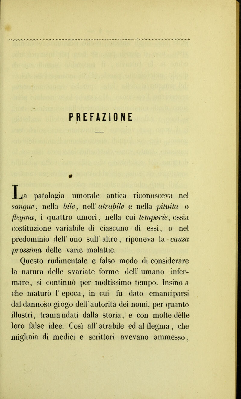 PREFAZIONE t La patologia umorale antica riconosceva nel sangue, nella bile, nell7 atrabile e nella pituita o flegma, i quattro umori, nella cui temperie, ossia costituzione variabile di ciascuno di essi, o nel predominio dell' uno sulF altro, riponeva la causa prossima delle varie malattie. Questo rudimentale e falso modo di considerare la natura delle svariate forme dell' umano infer- mare, si continuò per moltissimo tempo. Insino a che maturò V epoca, in cui fu dato emanciparsi dal dannoso giogo dell'autorità dei nomi, per quanto illustri, tramandati dalla storia, e con molte dèlie loro false idee. Così air atrabile ed al flegma, che migliaia di medici e scrittori avevano ammesso,
