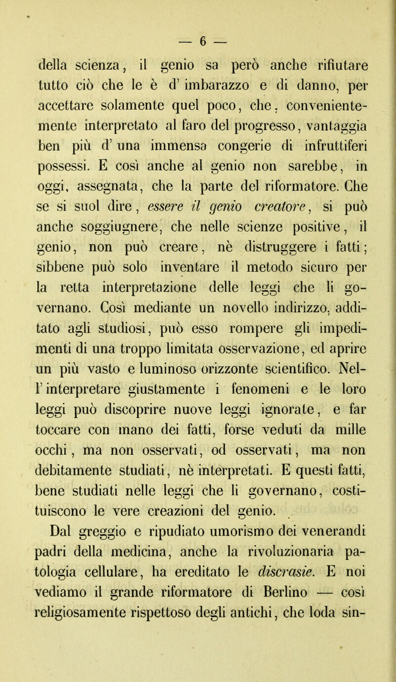 della scienza, il genio sa però anche rifiutare tutto ciò che le è d7 imbarazzo e di danno, per accettare solamente quel poco, che. conveniente- mente interpretato al faro del progresso, vantaggia ben più d'una immensa congerie di infruttiferi possessi. E così anche al genio non sarebbe, in oggi, assegnata, che la parte del riformatore. Che se si suol dire, essere il genio creatore, si può anche soggiugnere, che nelle scienze positive, il genio, non può creare, ne distruggere i fatti; sibbene può solo inventare il metodo sicuro per la retta interpretazione delle leggi che li go- vernano. Così mediante un novello indirizzo, addi- tato agli studiosi, può esso rompere gli impedi- menti di una troppo limitata osservazione, ed aprire un più vasto e luminoso orizzonte scientifico. Nel- ì interpretare giustamente i fenomeni e le loro leggi può discoprire nuove leggi ignorate, e far toccare con mano dei fatti, forse veduti da mille occhi, ma non osservati, od osservati, ma non debitamente studiati, nè interpretati. E questi fatti, bene studiati nelle leggi che li governano, costi- tuiscono le vere creazioni del genio. Dal greggio e ripudiato umorismo dei venerandi padri della medicina, anche la rivoluzionaria pa- tologia cellulare, ha ereditato le discrasie. E noi vediamo il grande riformatore di Berlino — così religiosamente rispettoso degli antichi, che loda sin-