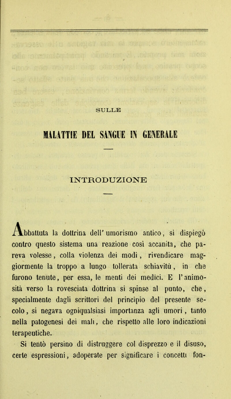 SULLE MALATTIE DEL SANGUE IN GENERALE INTRODUZIONE Abbattuta la dottrina dell' umorismo antico ; si dispiegò contro questo sistema una reazione cosi accanita, che pa- reva volesse, colla violenza dei modi, rivendicare mag- giormente la troppo a lungo tollerata schiavitù, in che furono tenute, per essa, le menti dei medici. E l'animo- sità verso la rovesciata dottrina si spinse al punto, che, specialmente dagli scrittori dei principio del presente se- colo , si negava ogniqualsiasi importanza agli umori, tanto nella patogenesi dei mali, che rispetto alle loro indicazioni terapeutiche. Si tentò persino di distruggere col disprezzo e il disuso, certe espressioni, adoperate per significare i concetti fon-