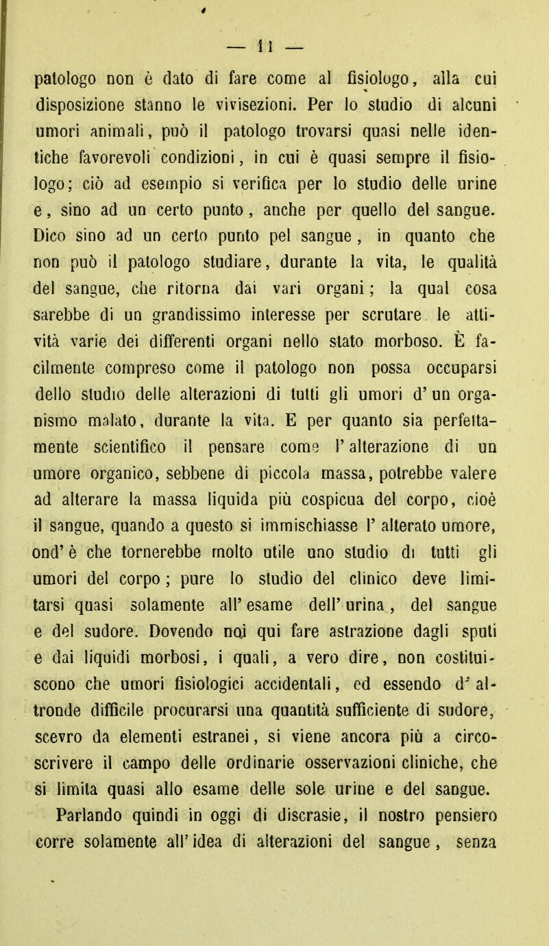 patologo non è dato di fare come al fisiologo, alla cui disposizione stanno le vivisezioni. Per lo studio di alcuni umori animali, può il patologo trovarsi quasi nelle iden- tiche favorevoli condizioni, in cui è quasi sempre il fisio- logo; ciò ad esempio si verifica per lo studio delle urine e, sino ad un certo punto, anche per quello del sangue. Dico sino ad un certo punto pel sangue , in quanto che non può il patologo studiare, durante la vita, le qualità del sangue, che ritorna dai vari organi ; la qual cosa sarebbe di un grandissimo interesse per scrutare le atti- vità varie dei differenti organi nello stato morboso. È fa- cilmente compreso come il patologo non possa occuparsi dello studio delle alterazioni di tutti gli umori d' un orga- nismo malato, durante la vita. E per quanto sia perita- mente scientifico il pensare come P alterazione di un umore organico, sebbene di piccola massa, potrebbe valere ad alterare la massa liquida più cospicua del corpo, cioè il sangue, quando a questo si immischiasse P alterato umore, ond'è che tornerebbe molto utile uno studio di tutti gli umori del corpo ; pure lo studio del clinico deve limi- tarsi quasi solamente all' esame dell' urina, del sangue e del sudore. Dovendo ncù qui fare astrazione dagli sputi e dai liquidi morbosi, i quali, a vero dire, non costitui- scono che umori fisiologici accidentali, ed essendo d'al- tronde difficile procurarsi una quantità sufficiente di sudore, scevro da elementi estranei, si viene ancora più a circo- scrivere il campo delle ordinarie osservazioni cliniche, che si limita quasi allo esame delle sole urine e del sangue. Parlando quindi in oggi di discrasie, il nostro pensiero corre solamente all' idea di alterazioni del sangue, senza