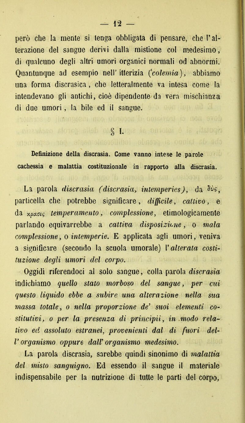 però che la mente si tenga obbligata di pensare, che l'al- terazione del sangue derivi dalla mistione col medesimo, di qualcuno degli altri umori organici normali od abnormi. Quantunque ad esempio nell'itterizia (colemia), abbiamo una forma discrasica, che letteralmente va intesa come la intendevano gli antichi, cioè dipendente da vera mischianza di due umori, la bile ed il sangue. § I- Definizione della discrasia. Come vanno intese le parole cachessia e malattia costituzionale in rapporto alla discrasia. La parola discrasia (discrasìa, intemperies), da Ms9 particella che potrebbe significare, difficile, cattivo, e da xpaotq temperamento, complessione, etimologicamente parlando equivarrebbe a cattiva disposizkne, o mala complessione, o intemperie. E applicata agli umori, veniva a significare (secondo la scuola umorale) P alterata costi- tuzione degli umori del corpo. Oggidì riferendoci al solo sangue, colla parola discrasia indichiamo quello stato morboso del sangue, per cui questo liquido ebbe a subire una alterazione nella sua massa totale, o nella proporzione de' suoi elementi co- stitutivi, o per la presenza di principii, in .modo rela- tivo ed assoluto estranei, provenienti dal di fuori del- l'organismo oppure dall'organismo medesimo. La parola discrasia, sarebbe quindi sinonimo di malattia del misto sanguigno. Ed essendo il sangue il materiale indispensabile per la nutrizione di tutte le parti del corpo,