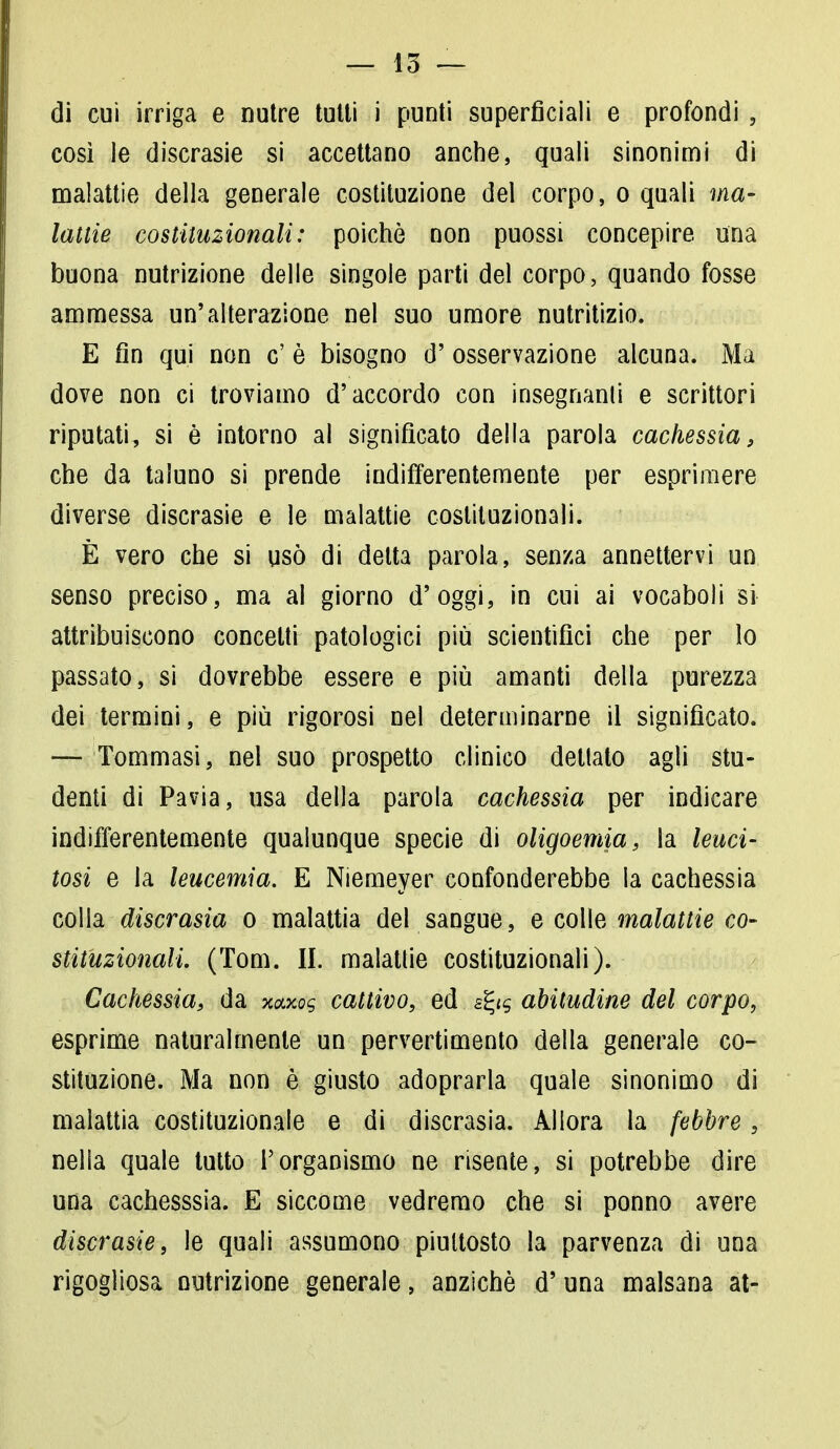 di cui irriga e nutre tulli i punti superficiali e profondi , così le discrasie si accettano anche, quali sinonimi di malattie della generale costituzione del corpo, o quali ma- lattie costituzionali: poiché non puossi concepire una buona nutrizione delle singole parti del corpo, quando fosse ammessa un'alterazione nel suo umore nutritizio. E fin qui non c' è bisogno d' osservazione alcuna. Ma dove non ci troviamo d'accordo con insegnami e scrittori riputati, si è intorno al significato della parola cachessia, che da taluno si prende indifferentemente per esprimere diverse discrasie e le malattie costituzionali. È vero che si usò di detta parola, senza annettervi un senso preciso, ma al giorno d'oggi, in cui ai vocaboli si attribuiscono concelti patologici più scientifici che per lo passato, si dovrebbe essere e più amanti della purezza dei termini, e più rigorosi nel determinarne il significato. —- Tommasi, nel suo prospetto clinico dettato agli stu- denti di Pavia, usa della parola cachessia per indicare indifferentemente qualunque specie di oligoemia, la leuci- tosi e la leucemia. E Niemeyer confonderebbe la cachessia colla discrasia o malattia del sangue, e colie malattie co- stituzionali. (Tom. II. malattie costituzionali). Cachessia, da mmi cattivo, ed gg*f abitudine del corpo, esprime naturalmente un pervertimento della generale co- stituzione. Ma non è giusto adoprarla quale sinonimo di malattia costituzionale e di discrasia. Allora la febbreg nella quale tutto l'organismo ne risente, si potrebbe dire una cachesssia. E siccome vedremo che si ponno avere discrasie, le quali assumono piuttosto la parvenza di una rigogliosa nutrizione generale, anziché d' una malsana at-