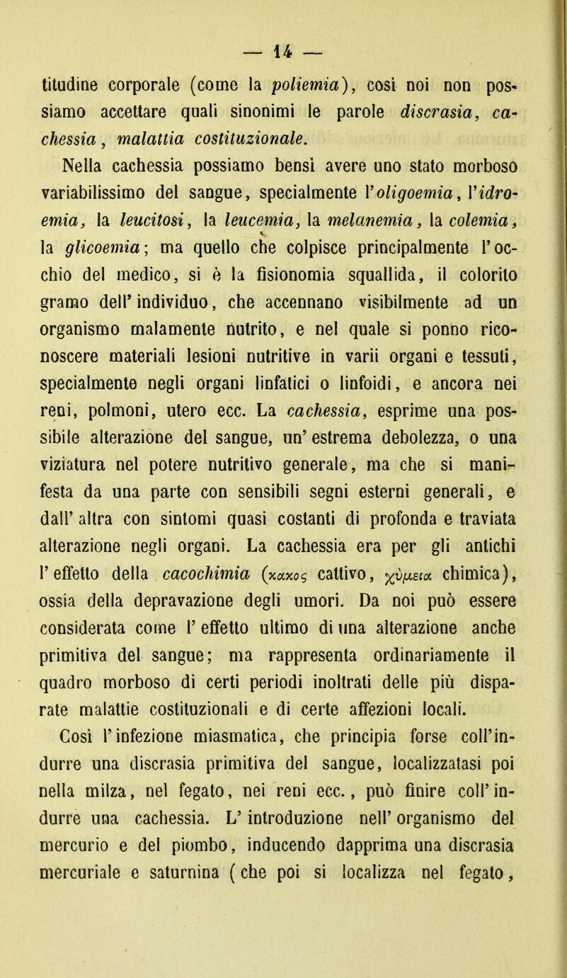 Mudine corporale (come la poliemia), cosi noi non pos- siamo accettare quali sinonimi le parole discrasia, ca- chessia , malattia costituzionale. Nella cachessia possiamo bensì avere uno stato morboso variabilissimo del sangue, specialmente l'oligoemia, Yidro- ernia, la leucitosi, la leucemia, la melanemia, la colemia, la glicoemia; ma quello che colpisce principalmente l'oc- chio del medico, si è la fisionomia squallida, il colorilo gramo dell'individuo, che accennano visibilmente ad un organismo malamente nutrito, e nel quale si ponno rico- noscere materiali lesioni nutritive in varii organi e tessuti, specialmente negli organi linfatici o linfoidi, e ancora nei reni, polmoni, utero ecc. La cachessia, esprime una pos- sibile alterazione del sangue, un' estrema debolezza, o una viziatura nel potere nutritivo generale, ma che si mani- festa da una parte con sensibili segni esterni generali, e dall' altra con sintomi quasi costanti di profonda e traviata alterazione negli organi. La cachessia era per gli antichi l'effetto della cacochimia (xaxos cattivo, x^£ia chimica), ossia della depravazione degli umori. Da noi può essere considerata come P effetto ultimo di una alterazione anche primitiva del sangue; ma rappresenta ordinariamente il quadro morboso di certi periodi inoltrati delle più dispa- rate malattie costituzionali e di certe affezioni locali. Così l'infezione miasmatica, che principia forse coll'in- durre una discrasia primitiva del sangue, localizzatasi poi nella milza, nel fegato, nei reni ecc., può finire coli'in- durre una cachessia. L'introduzione nelP organismo del mercurio e del piombo, inducendo dapprima una discrasia mercuriale e saturnina ( che poi si localizza nel fegato,