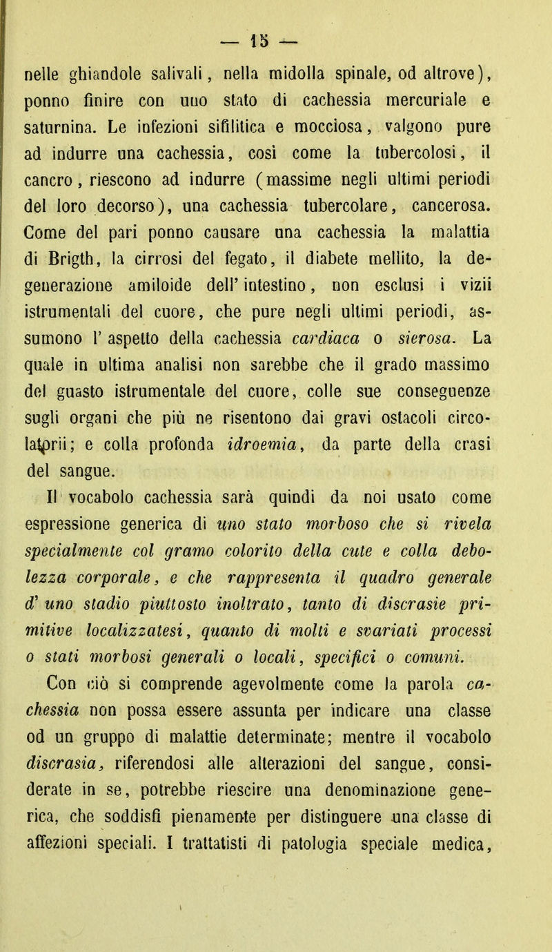 nelle ghiandole salivali, nella midolla spinale, od altrove), ponno finire con uno stato di cachessia mercuriale e saturnina. Le infezioni sifilitica e mocciosa, valgono pure ad indurre una cachessia, cosi come la tubercolosi, il cancro, riescono ad indurre (massime negli ultimi periodi del loro decorso), una cachessia tubercolare, cancerosa. Come del pari ponno causare una cachessia la malattia di Brigth, la cirrosi del fegato, il diabete mellito, la de- generazione amiloide dell' intestino, non esclusi i vizii istrumentali del cuore, che pure negli ultimi periodi, as- sumono 1' aspetto della cachessia cardiaca o sierosa. La quale in ultima analisi non sarebbe che il grado massimo del guasto istrumentale del cuore, colle sue conseguenze sugli organi che più ne risentono dai gravi ostacoli circo- latprii; e colla profonda idroemia, da parte della crasi del sangue. ir vocabolo cachessia sarà quindi da noi usalo come espressione generica di uno staio morboso che si rivela specialmente col gramo colorito della cute e colla debo- lezza corporale, e che rappresenta il quadro generale d' uno stadio piuttosto inoltrato, tanto di discrasie pri- mitive localizzatesi, quanto di molti e svariati processi o stati morbosi generali o locali, specifici o comuni. Con ciò si comprende agevolmente come la parola ca- chessia non possa essere assunta per indicare una classe od un gruppo di malattie determinate; mentre il vocabolo discrasia, riferendosi alle alterazioni del sangue, consi- derate in se, potrebbe riescire una denominazione gene- rica, che soddisfi pienamente per distinguere una classe di affezioni speciali. I trattatisti di patologia speciale medica,