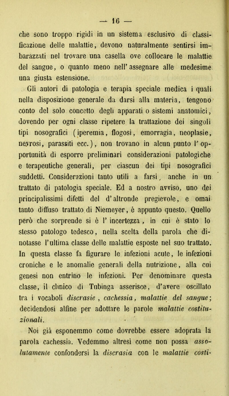 che sono troppo rigidi in un sistema esclusivo di classi- ficazione delle malattie, devono naturalmente sentirsi im- barazzati nel trovare una casella ove collocare le malattie del sangue, o quanto meno nelPassegnare alle medesime una giusta estensione. Gli autori di patologia e terapia speciale medica i quali nella disposizione generale da darsi alla materia, tengono conto del solo concetto degli apparati o sistemi anatomici, dovendo per ogni classe ripetere la trattazione dei singoli tipi nosografie! (iperemia, flogosi, emorragia, neoplasie, neyrosi, parassiti ecc.), non trovano in alcun punto l'op- portunità di esporre preliminari considerazioni patologiche e terapeutiche generali, per ciascun dei tipi nosografici suddetti. Considerazioni tanto utili a farsi, anche in un trattato di patologia speciale. Ed a nostro avviso, uno dei principalissimi difetti del d'altronde pregievole, e ornai tanto diffuso trattato di Niemeyer, è appunto questo. Quello però che sorprende si è V incertezza, in cui è stato Io stesso patologo tedesco, nella scelta della parola che di- notasse l'ultima classe delle malattie esposte nel suo trattato. In questa classe fa figurare le infezioni acute, le infezioni croniche e le anomalie generali della nutrizione, alla cui genesi non entrino le infezioni. Per denominare questa classe, il clinico di Tubinga asserisce, d'avere oscillato tra i vocaboli discrasie , cachessia, malattie del sangue ; decidendosi alfine per adottare le parole malattìe costitu- zionali. Noi già esponemmo come dovrebbe essere adoprata la parola cachessia. Vedemmo altresì come non possa asso- lutamente confondersi la discrasia con le malattie costi-