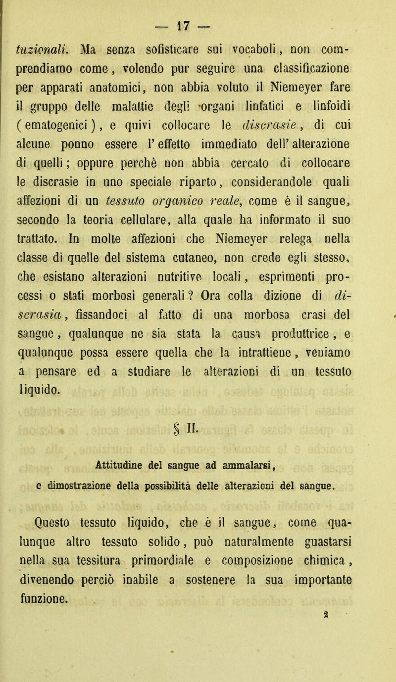 tuzionali. Ma senza sofisticare sui vocaboli, non com- prendiamo come, volendo pur seguire una classificazione per apparati anatomici, non abbia voluto il Niemeyer fare il gruppo delle malattie degli organi linfatici e linfoidi ( ematogenici ), e quivi collocare le discrasie, di cui alcune ponno essere l'effetto immediato dell' alterazione di quelli ; oppure perchè non abbia cercato di collocare le discrasie in uno speciale riparto, considerandole quali affezioni di un tessuto organico reale, come è il sangue, secondo la teoria cellulare, alla quale ha informato il suo trattato. In molte affezioni che Niemeyer relega nella classe di quelle del sistema cutaneo, non crede egli stesso, che esistano alterazioni nutritive locali, esprimenti pro- cessi o stati morbosi generali? Ora colla dizione di di- scrasia , fissandoci al fatto di una morbosa crasi del sangue, qualunque ne sia stata la causa produttrice, e qualunque possa essere quella che la intrattiene, veniamo a pensare ed a studiare le alterazioni di un tessuto liquido. § 14 Attitudine dei sangue ad ammalarsi, e dimostrazione della possibilità delle alterazioni del sangue. Questo tessuto liquido, che è il sangue, come qua- lunque altro tessuto solido, può naturalmente guastarsi nella sua tessitura primordiale e composizione chimica, divenendo perciò inabile a sostenere la sua importante funzione. 2