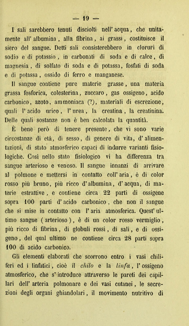 I sali sarebbero tenuti disciolti nell'acqua, che unita- mente all' albumina , alla fibrina, ai grassi, costituisce il siero del sangue. Detti sali consisterebbero in cloruri di sodio e di potassio , in carbonati di soda e di calce, di magnesia, di solfato di soda e di potassa, fosfati di soda e di potassa, ossido di ferro e manganese. II sangue contiene pure materie grasse, una materia grassa fosforica, colesterina, zuccaro, gas ossigeno, acido carbonico, azoto, ammoniaca (?), materiali di escrezione, quali 1' acido urico , 1- urea , la creatina , la creatinina. Delle quali sostanze non è ben calcolata la quantità. È bene però di tenere presente, che vi sono varie circostanze di età, di sesso, di genere di vita, d'alimen- tazioni, di stato atmosferico capaci di indurre varianti fisio- logiche. Così nello stato fisiologico vi ha differenza tra sangue arterioso e venoso. Il sangue innanzi di arrivare al polmone e mettersi in contatto coli' aria, è di color rosso più bruno, più ricco d'albumina, d'acqua, di ma- terie estrattive, e contiene circa 22 parti di ossigene sopra 100 parti d'acido carbonico , che non il sangue che si mise in contatto con 1' aria atmosferica. Quest' ul- timo sangue ( arterioso ), è di un color rosso vermiglio, più ricco di fibrina, di globuli rossi, di sali, e di ossi- geno , del qual ultimo ne contiene circa 28 parti sopra 100 di acido carbonico. Gli elementi elaborati che scorrono entro i vasi chili- feri ed i linfatici, cioè il chilo e la linfa, i* ossigeno atmosferico, che s'introduce attraverso le pareti dei capil- lari dell' arteria polmonare e dei vasi cutanei, le secre- zioni degli organi ghiandolari, il movimento nutritivo di
