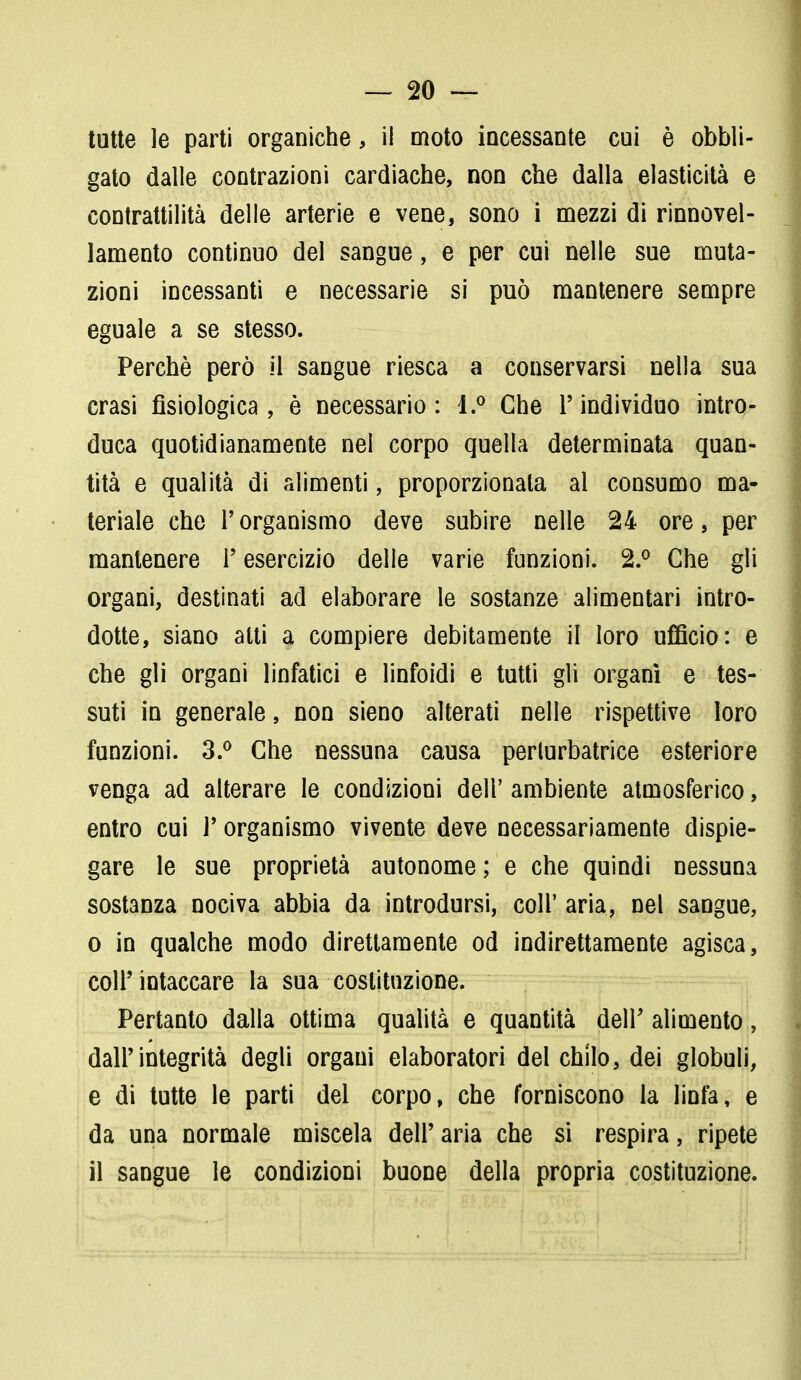 tutte le parti organiche, il moto incessante cui è obbli- gato dalle contrazioni cardiache, non che dalla elasticità e contrattilità delle arterie e vene, sono i mezzi di rinnovel- lamento continuo del sangue, e per cui nelle sue muta- zioni incessanti e necessarie si può mantenere sempre eguale a se stesso. Perchè però il sangue riesca a conservarsi nella sua crasi fisiologica, è necessario: 1.° Che l'individuo intro- duca quotidianamente nei corpo quella determinata quan- tità e qualità di alimenti, proporzionata al consumo ma- teriale che l'organismo deve subire nelle 24 ore, per mantenere l'esercizio delle varie funzioni. 2.° Che gli organi, destinati ad elaborare le sostanze alimentari intro- dotte, siano atti a compiere debitamente il loro ufficio: e che gli organi linfatici e linfoidi e tutti gli organi e tes- suti in generale, non sieno alterati nelle rispettive loro funzioni. 3.° Che nessuna causa perturbatrice esteriore venga ad alterare le condizioni deli' ambiente atmosferico, entro cui l'organismo vivente deve necessariamente dispie- gare le sue proprietà autonome; e che quindi nessuna sostanza nociva abbia da introdursi, coli' aria, nel sangue, o in qualche modo direttamente od indirettamente agisca, coli'intaccare la sua costituzione. Pertanto dalla ottima qualità e quantità dell' alimento, dall'integrità degli organi elaboratori del chilo, dei globuli, e di tutte le parti del corpo, che forniscono la linfa, e da una normale miscela dell' aria che si respira, ripete il sangue le condizioni buone della propria costituzione.