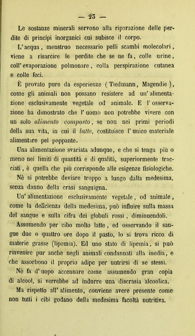 Le sostanze minerali servono alla riparazione delle per- dite di principi inorganici cui subisce il corpo. L'acqua, menstruo necessario pelli scambi molecolari, viene a risarcire le perdite che se ne fa, colle urine, coli'evaporazione polmonare, colla perspirazione cutanea e colle feci. È provato pure da esperienze (Tiedmann, Magendie), come gli animali non possano resistere ad un' alimenta- zione esclusivamente vegetale od animale. E l'osserva- zione ha dimostrato che !' uomo non potrebbe vivere con un solo alimento composto, se non nei primi periodi della sua vita, in cui il latte, costituisce 1' unico materiale alimentare pel poppante. Una alimentazione svariata adunque, e che si tenga più o meno nei limiti di quantità e di qualità, superiormente trac- ciati, è quella che più corrisponde alle esigenze fisiologiche. Ne si potrebbe deviare troppo a lungo dalla medesima, seDza danno della crasi sanguigna. Un' alimentazione esclusivamente vegetale , od animale, come la deficienza della medesima, può influire sulla massa del sangue e sulla cifra dei globuli rossi, diminuendoli. Assumendo per cibo molto latte, ed osservando il san- gue due o quattro ore dopo il pasto, lo si trova ricco di materie grasse (lipemia). Ed uno stalo di lipemia, si può rinvenire pur anche negli animali condannati alla inedia, e che assorbono il proprio adipe per nutrirsi di se stessi. Nè fa d'uopo accennare come assumendo gran copia di alcool, si verrebbe ad indurre una discrasia àlcoolica. Ma rispetto all' alimento, conviene avere presente come non tutti i cibi godano della medesima facoltà nutritiva.