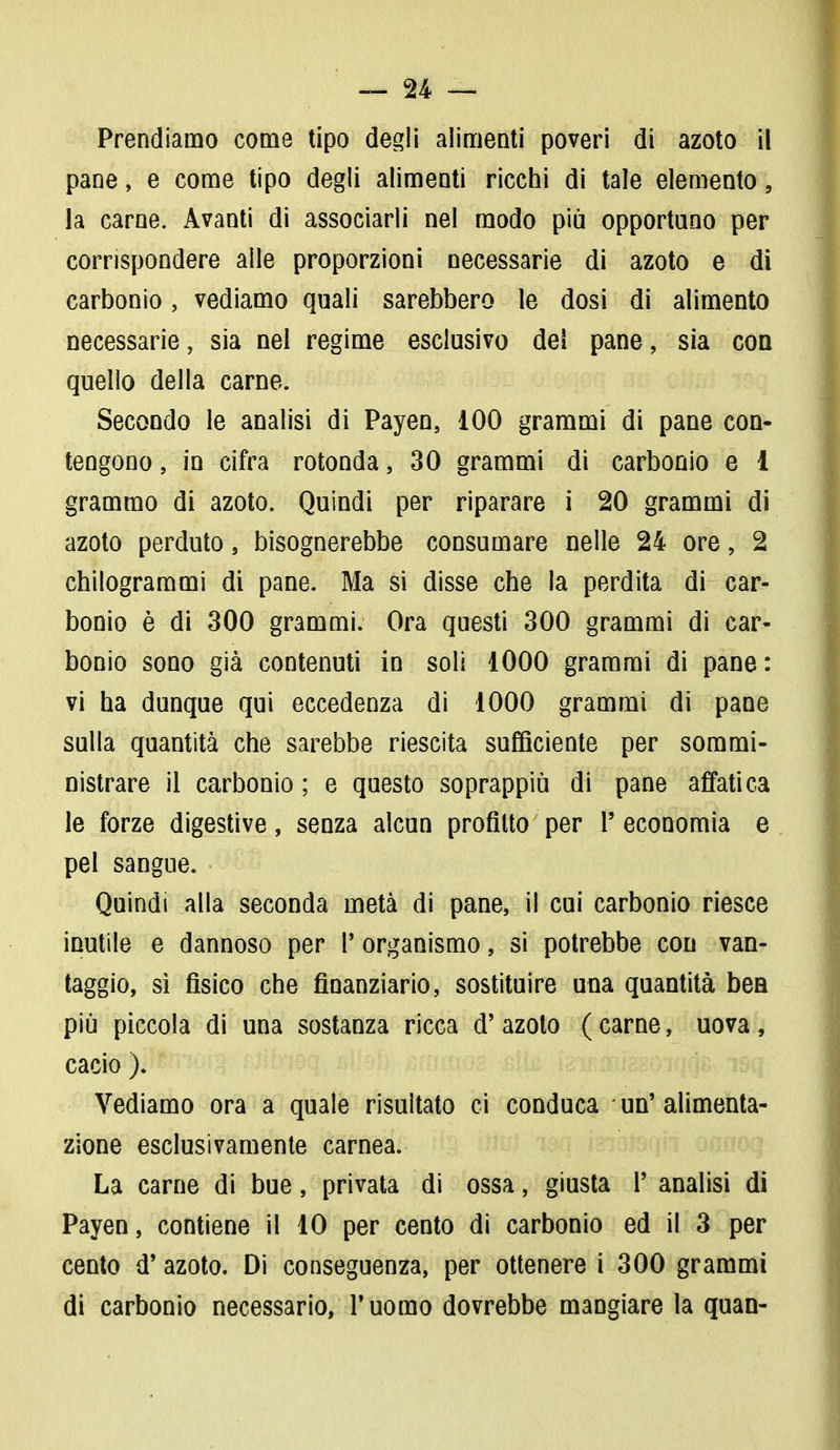 Prendiamo come tipo degli alimenti poveri di azoto il pane, e come tipo degli alimenti ricchi di tale elemento, la carne. Avanti di associarli nel modo più opportuno per corrispondere alle proporzioni necessarie di azoto e di carbonio, vediamo quali sarebbero le dosi di alimento necessarie, sia nel regime esclusivo dei pane, sia con quello della carne. Secondo le analisi di Payen, 100 grammi di pane con- tengono , in cifra rotonda, 30 grammi di carbonio e 1 grammo di azoto. Quindi per riparare i 20 grammi di azoto perduto, bisognerebbe consumare nelle 24 ore, 2 chilogrammi di pane. Ma si disse che la perdita di car- bonio è di 300 grammi. Ora questi 300 grammi di car- bonio sono già contenuti in soli 1000 grammi di pane: vi ha dunque qui eccedenza di 1000 grammi di pane sulla quantità che sarebbe riescita sufficiente per sommi- nistrare il carbonio ; e questo soprappiù di pane affatica le forze digestive, senza alcun profitto per l'economia e pel sangue. Quindi alla seconda metà di pane, il cui carbonio riesce inutile e dannoso per P organismo, si potrebbe con van- taggio, sì fisico che finanziario, sostituire una quantità bea più piccola di una sostanza ricca d' azoto ( carne, uova, cacio ). Vediamo ora a quale risultato ci conduca un'alimenta- zione esclusivamente carnea. La carne di bue, privata di ossa, giusta P analisi di Payen, contiene il 10 per cento di carbonio ed il 3 per cento d'azoto. Di conseguenza, per ottenere i 300 grammi di carbonio necessario, P uomo dovrebbe mangiare la quan-