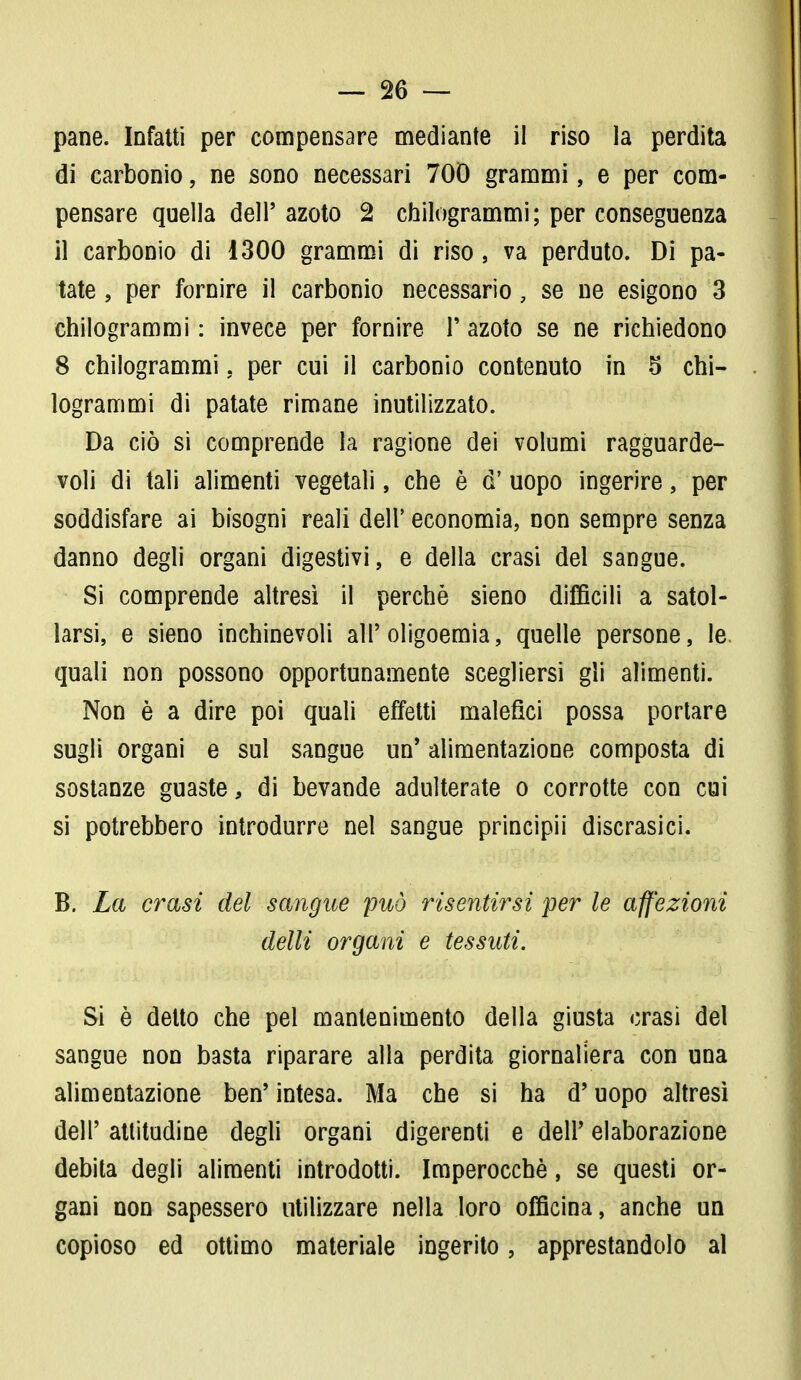 pane. Infatti per compensare mediante il riso la perdita di carbonio, ne sono necessari 700 grammi, e per com- pensare quella dell' azoto 2 chilogrammi; per conseguenza il carbonio di 1300 grammi di riso, va perduto. Di pa- tate , per fornire il carbonio necessario, se ne esigono 3 chilogrammi : invece per fornire F azoto se ne richiedono 8 chilogrammi. per cui il carbonio contenuto in 5 chi- logrammi di patate rimane inutilizzato. Da ciò si comprende la ragione dei volumi ragguarde- voli di tali alimenti vegetali, che è d' uopo ingerire, per soddisfare ai bisogni reali dell' economia, non sempre senza danno degli organi digestivi, e della crasi del sangue. Si comprende altresì il perchè sieno difficili a satol- larsi, e sieno inchinevoli all'oligoemia, quelle persone, le. quali non possono opportunamente scegliersi gli alimenti. Non è a dire poi quali effetti malefici possa portare sugli organi e sul sangue un' alimentazione composta di sostanze guaste, di bevande adulterate o corrotte con cui si potrebbero introdurre nel sangue principii discrasici. B. La crasi del sangue può risentirsi per le affezioni delli organi e tessuti. Si è detto che pel mantenimento della giusta crasi del sangue non basta riparare alla perdita giornaliera con una alimentazione ben' intesa. Ma che si ha d'uopo altresì dell' attitudine degli organi digerenti e dell' elaborazione debita degli alimenti introdotti. Imperocché, se questi or- gani non sapessero utilizzare nella loro officina, anche un copioso ed ottimo materiale ingerito, apprestandolo al