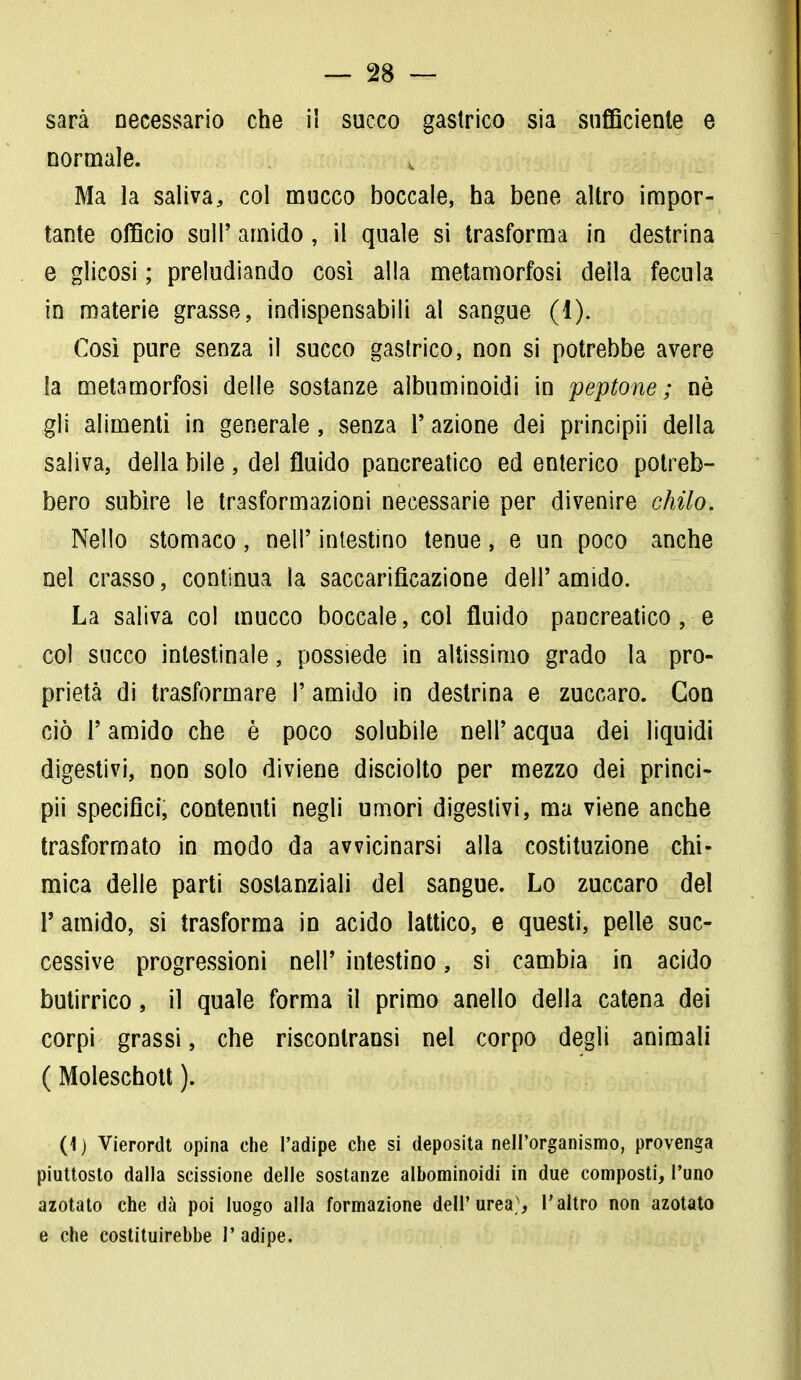 sarà necessario che i! succo gastrico sia sufficiente e normale. v Ma la saliva, col mucco boccale, ha bene altro impor- tante officio sul!' amido, il quale si trasforma in destrina e glicosi ; preludiando così alla metamorfosi della fecula in materie grasse, indispensabili al sangue (1). Così pure senza il succo gastrico, non si potrebbe avere la metamorfosi delle sostanze albuminoidi in peptone ; nè gli alimenti in generale, senza Y azione dei principii della saliva, della bile , del fluido pancreatico ed enterico potreb- bero subire le trasformazioni necessarie per divenire chilo. Nello stomaco, nell' intestino tenue, e un poco anche nel crasso, continua la saccarificazione dell' amido. La saliva col mucco boccale, col fluido pancreatico, e col succo intestinale, possiede in altissimo grado la pro- prietà di trasformare 1' amido in destrina e zuccaro. Con ciò T amido che è poco solubile nell' acqua dei liquidi digestivi, non solo diviene disciolto per mezzo dei princi- pii specifici, contenuti negli umori digestivi, ma viene anche trasformato in modo da avvicinarsi alla costituzione chi- mica delle parti sostanziali del sangue. Lo zuccaro del T amido, si trasforma in acido lattico, e questi, pelle suc- cessive progressioni nell' intestino, si cambia in acido butirrico, il quale forma il primo anello della catena dei corpi grassi, che risconlransi nel corpo degli animali ( Moleschott ). (1 ) Vierordt opina che l'adipe che si deposita nell'organismo, provenga piuttosto dalla scissione delle sostanze albominoidi in due composti, l'uno azotato che dà poi luogo alla formazione dell'urea;, l'altro non azotato e che costituirebbe 1' adipe.
