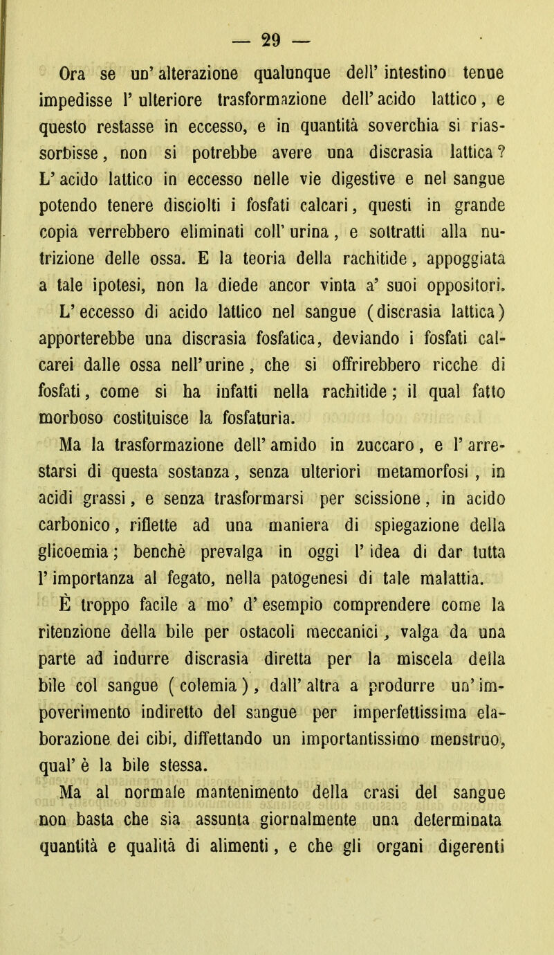 Ora se un' alterazione qualunque dell' intestino tenue impedisse 1' ulteriore trasformazione dell' acido lattico, e questo restasse in eccesso, e in quantità soverchia si rias- sorbisse, non si potrebbe avere una discrasia lattica? L'acido lattico in eccesso nelle vie digestive e nel sangue potendo tenere disciolti i fosfati calcari, questi in grande copia verrebbero eliminati coli' urina, e sottratti alla nu- trizione delle ossa. E la teoria della rachitide, appoggiata a tale ipotesi, non la diede ancor vinta a' suoi oppositori. L'eccesso di acido lattico nel sangue (discrasia lattica) apporterebbe una discrasia fosfatica, deviando i fosfati cal- carei dalle ossa nell'urine, che si offrirebbero ricche di fosfati, come si ha infatti nella rachitide ; il qual fatto morboso costituisce la fosfaturia. Ma la trasformazione dell' amido in 2uccaro, e l'arre- starsi di questa sostanza, senza ulteriori metamorfosi , in acidi grassi, e senza trasformarsi per scissione, in acido carbonico, riflette ad una maniera di spiegazione della glicoemia ; benché prevalga in oggi V idea di dar tutta l'importanza al fegato, nella patogenesi di tale malattia. È troppo facile a mo' d' esempio comprendere come la ritenzione della bile per ostacoli meccanici, valga da una parte ad indurre discrasia diretta per la miscela della bile col sangue ( colemia ), dall' altra a produrre un' im- poverimento indiretto del sangue per imperfettissima ela- borazione dei cibi, difettando un importantissimo menstruo, qual' è la bile stessa. Ma al normale mantenimento della crasi del sangue non basta che sia assunta giornalmente una determinata quantità e qualità di alimenti, e che gli organi digerenti