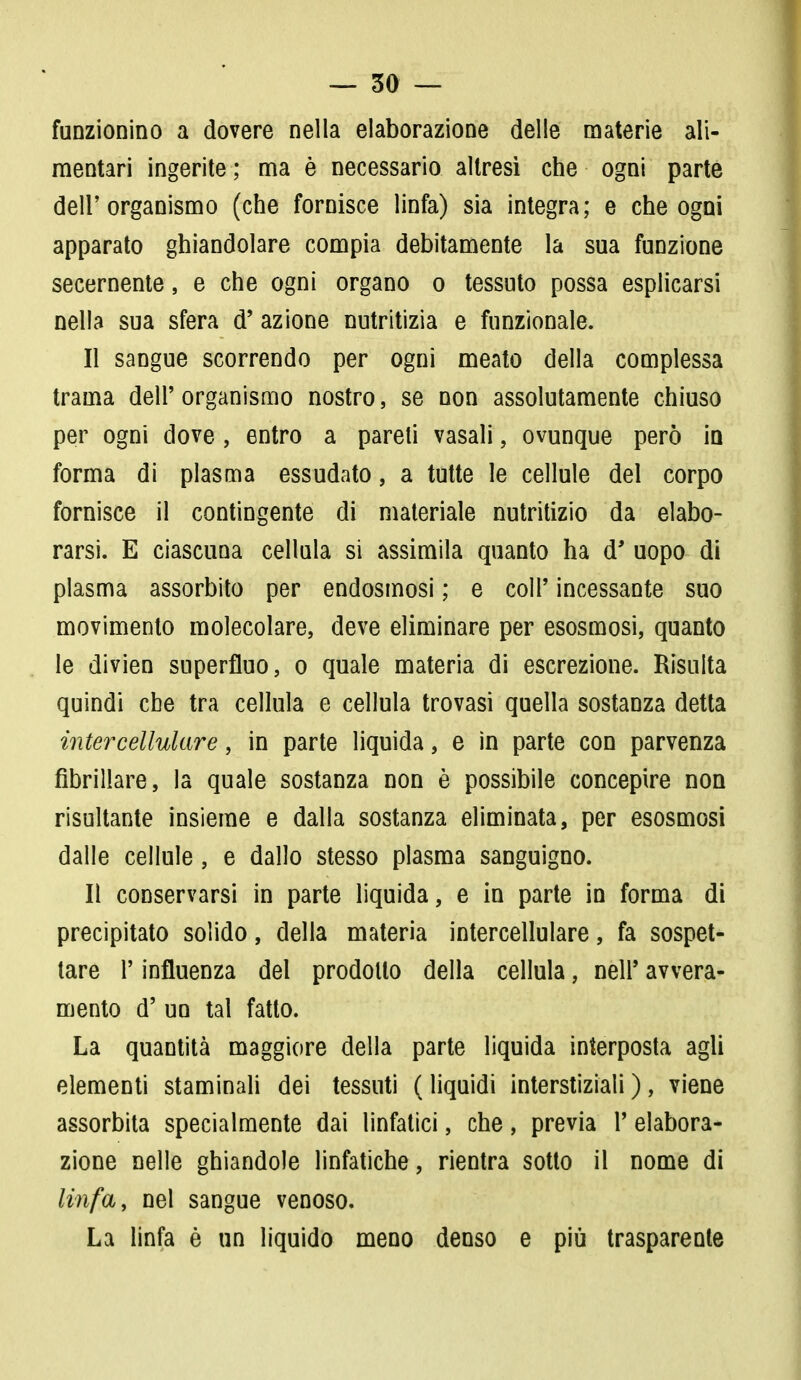 funzionino a dovere nella elaborazione delle materie ali- mentari ingerite ; ma è necessario altresì che ogni parte dell'organismo (che fornisce linfa) sia integra; e che ogni apparato ghiandolare compia debitamente la sua funzione secernente, e che ogni organo o tessuto possa esplicarsi nella sua sfera d' azione nutritizia e funzionale. Il sangue scorrendo per ogni meato della complessa trama dell' organismo nostro, se non assolutamente chiuso per ogni dove , entro a pareti vasali, ovunque però in forma di plasma essudato, a tutte le cellule del corpo fornisce il contingente di materiale nutritizio da elabo- rarsi. E ciascuna cellula si assimila quanto ha d' uopo di plasma assorbito per endosmosi ; e coli' incessante suo movimento molecolare, deve eliminare per esosmosi, quanto le divien superfluo, o quale materia di escrezione. Risulta quindi che tra cellula e cellula trovasi quella sostanza detta intercellulare, in parte liquida, e in parte con parvenza fibrillare, la quale sostanza non è possibile concepire non risultante insieme e dalla sostanza eliminata, per esosmosi dalle cellule, e dallo stesso plasma sanguigno. Il conservarsi in parte liquida, e in parte in forma di precipitato solido, della materia intercellulare, fa sospet- tare r influenza del prodotto della cellula, nell5 avvera- mento d' un tal fatto. La quantità maggiore della parte liquida interposta agli elementi staminali dei tessuti ( liquidi interstiziali ), viene assorbita specialmente dai linfatici, che, previa 1' elabora- zione nelle ghiandole linfatiche, rientra sotto il nome di linfa, nel sangue venoso. La linfa è un liquido meno denso e più trasparente