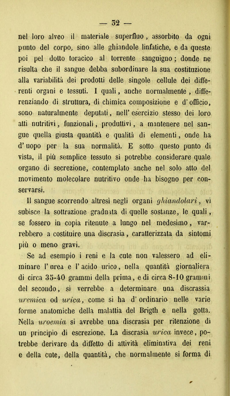 punto del corpo, sino alle ghiandole linfatiche, e da queste poi pel dotto toracico al torrente sanguigno ; donde ne risulta che il sangue debba subordinare la sua costituzione alla variabilità dei prodotti delle singole cellule dei diffe- renti organi e tessuti. I quali, anche normalmente , diffe- renziando di struttura, di chimica composizione e d'officio, sono naturalmente deputati, ne 11' esercizio stesso dei loro atti nutritivi, funzionali, produttivi, a mantenere nel san- gue quella giusta quantità e qualità di elementi, onde ha d'uopo per la sua normalità. E sotto questo punto di vista, il più semplice tessuto si potrebbe considerare quale organo di secrezione, contemplato anche nel solo atto del movimento molecolare nutritivo onde ha bisogno per con- servarsi. Il sangue scorrendo altresì negli organi ghiandolari, vi subisce la sottrazione graduata di quelle sostanze, le quali, se fossero in copia ritenute a lungo nel medesimo, var- rebbero a costituire una discrasia., caratterizzata da sintomi più o meno gravi. Se ad esempio i reni e la cute non valessero ad eli- minare P urea e (' acido urico, nella quantità giornaliera di circa 35-40 grammi della prima, e di circa 8-10 grammi del secondo, si verrebbe a determinare una discrassia uremica od urica, come si ha d' ordinaria nelle varie forme anatomiche della malattia del Brigth e nella gotta. Nella uroemia si avrebbe una discrasia per ritenzione di un principio di escrezione. La discrasia urica invece, po- trebbe derivare da diffetto di attività eliminativa dei reni e della cute, della quantità, che normalmente si forma di