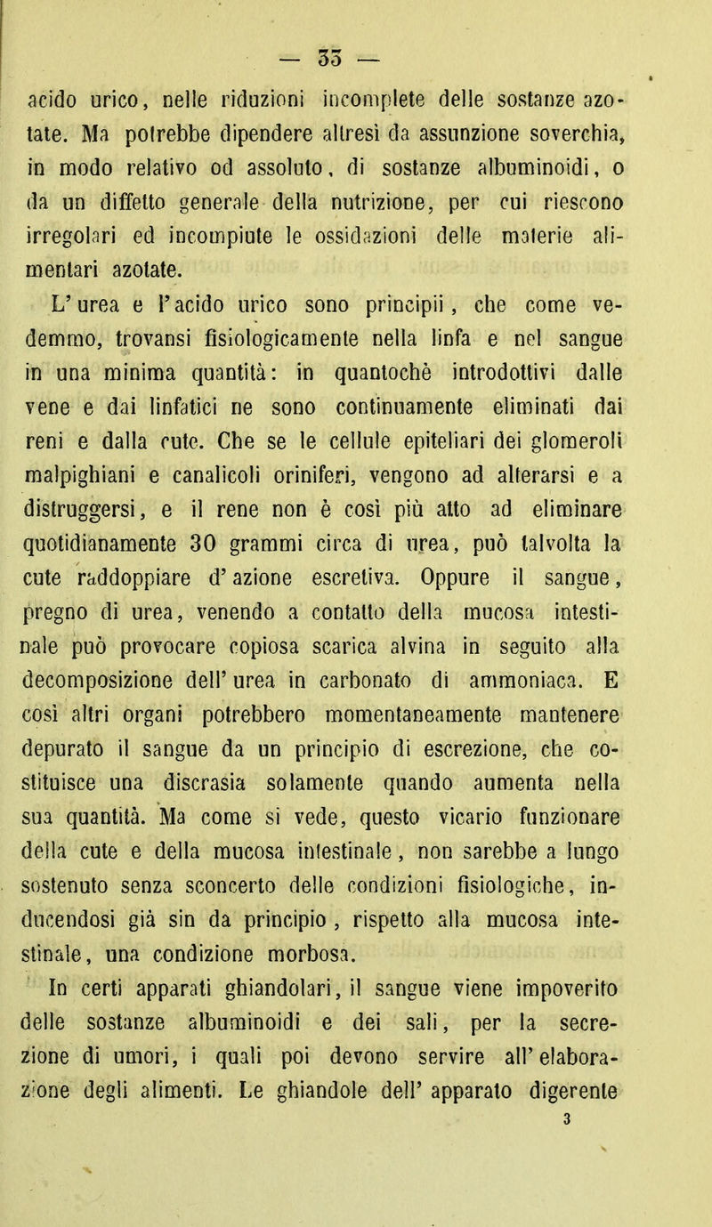 acido urico, nelle riduzioni incomplete delle sostanze azo- tate. Ma potrebbe dipendere altresì da assunzione soverchia, in modo relativo od assoluto, di sostanze albuminoidi, o da un difetto generale della nutrizione, per cui riescono irregolari ed incompiute le ossidazioni delle malerie ali- mentari azotate. L'urea e l'acido urico sono principii, che come ve- demmo, trovansi fisiologicamente nella linfa e nel sangue in una minima quantità: in quantochè introdottivi dalle vene e dai linfatici ne sono continuamente eliminati dai reni e dalla cute. Che se le cellule epiteliari dei glomeroli malpighiani e canalicoli oriniferi, vengono ad alterarsi e a distruggersi, e il rene non è così più atto ad eliminare quotidianamente 30 grammi circa di urea, può talvolta la cute raddoppiare d'azione escretiva. Oppure il sangue, pregno di urea, venendo a contatto della mucosa intesti- nale può provocare copiosa scarica alvina in seguito alla decomposizione dell' urea, in carbonato di ammoniaca. E così altri organi potrebbero momentaneamente mantenere depurato il sangue da un principio di escrezione, che co- stituisce una discrasia solamente quando aumenta nella sua quantità. Ma come si vede, questo vicario funzionare della cute e della mucosa intestinale, non sarebbe a lungo sostenuto senza sconcerto delle condizioni fisiologiche, in- ducendosi già sin da principio , rispetto alla mucosa inte- stinale, una condizione morbosa. In certi apparati ghiandolari, il sangue viene impoverito delle sostanze albuminoidi e dei sali, per la secre- zione di umori, i quali poi devono servire all'elabora- zione degli alimenti. Le ghiandole dell' apparato digerente