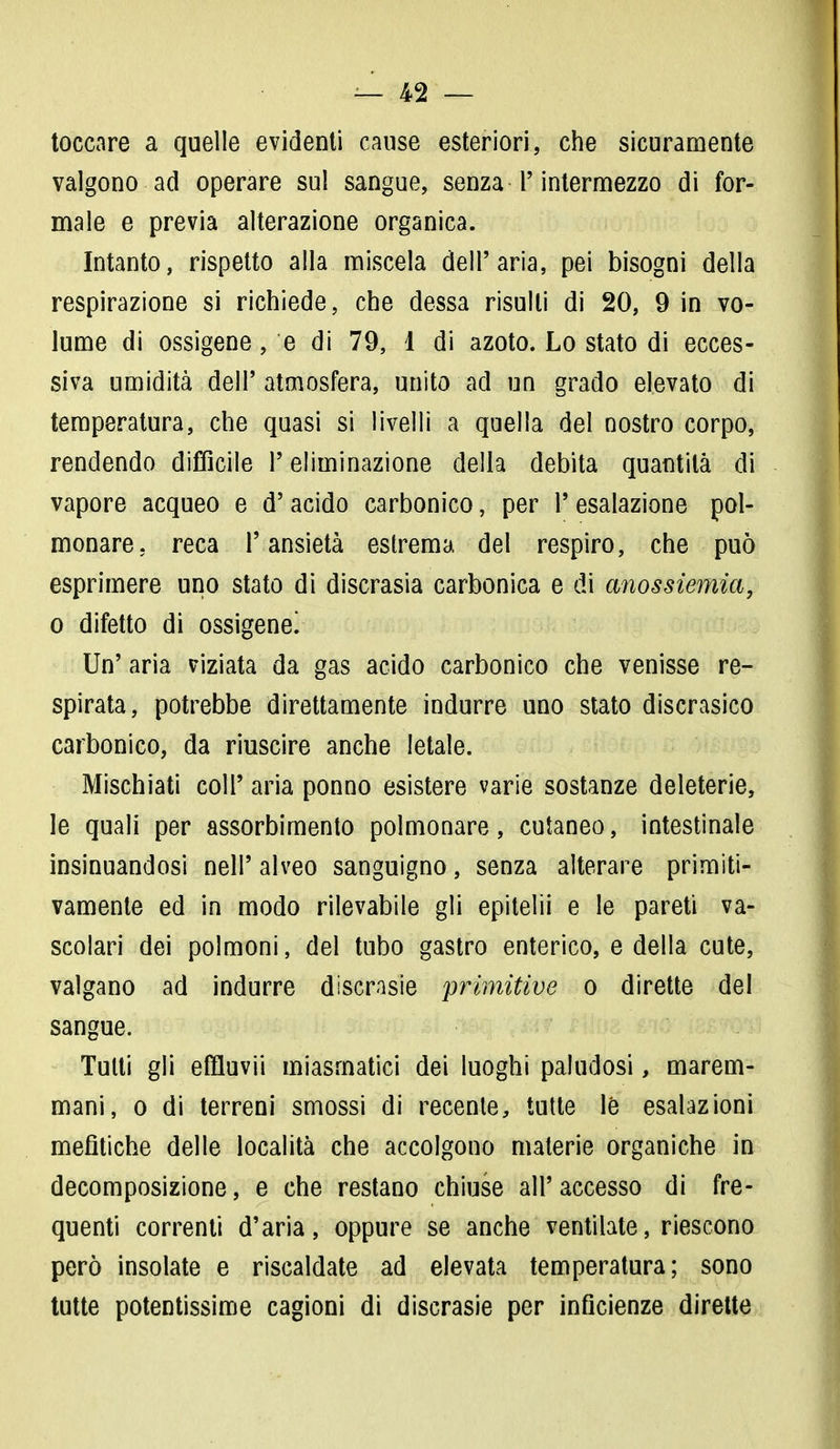 toccare a quelle evidenti cause esteriori, che sicuramente valgono ad operare sul sangue, senza T intermezzo di for- male e previa alterazione organica. Intanto, rispetto alla miscela dell'aria, pei bisogni della respirazione si richiede, che dessa risulti di 20, 9 in vo- lume di ossigene, e di 79, 1 di azoto. Lo stato di ecces- siva umidità dell' atmosfera, unito ad un grado elevato di temperatura, che quasi si livelli a quella del nostro corpo, rendendo difficile l'eliminazione della debita quantità di vapore acqueo e d' acido carbonico, per 1' esalazione pol- monare, reca l'ansietà estrema del respiro, che può esprimere uno stato di discrasia carbonica e di anossiemia, o difetto di ossigene! Un' aria viziata da gas acido carbonico che venisse re- spirata, potrebbe direttamente indurre uno stato discrasico carbonico, da riuscire anche letale. Mischiati coli' aria ponno esistere varie sostanze deleterie, le quali per assorbimento polmonare, cutaneo, intestinale insinuandosi nell' alveo sanguigno, senza alterare primiti- vamente ed in modo rilevabile gli epitelii e le pareti va- scolari dei polmoni, del tubo gastro enterico, e della cute, valgano ad indurre discrasie primitive o dirette del sangue. Tutti gli effluvii miasmatici dei luoghi paludosi, marem- mani, o di terreni smossi di recente, tutte le esalazioni mefìtiche delle località che accolgono materie organiche in decomposizione, e che restano chiuse all'accesso di fre- quenti correnti d'aria, oppure se anche ventilate, riescono però insolate e riscaldate ad elevata temperatura; sono tutte potentissime cagioni di discrasie per inficienze dirette