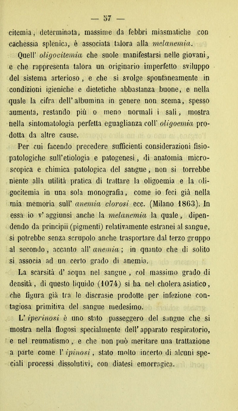 citemia, determinata, massime da febbri miasmatiche con cachessia splenica, è associata talora alla melanemia. Queir oligocitemia che suole manifestarsi nelle giovani, e che rappresenta talora un, originario imperfetto sviluppo del sistema arterioso , e che si svolge spontaneamente in condizioni igieniche e dietetiche abbastanza buone, e nella quale la cifra dell'albumina in genere non scema, spesso aumenta, restando più o meno normali i sali, mostra nella sintomatologia perfetta eguaglianza coli' oligoemia pro- dotta da altre cause. Per cui facendo precedere sufficienti considerazioni fisio- patologiche sull'etiologia e patogenesi, di anatomia micro- scopica e chimica patologica del sangue, non si torrebbe niente alla utilità pratica di trattare la oligoemia e la oli- gocitemia in una sola monografia, come io feci già nella mia memoria sull' anemia clorosi ecc. (Milano 1863). In essa io v' aggiunsi anche la melanemia la quale, dipen- dendo da principii (pigmenti) relativamente estranei al sangue, si potrebbe senza scrupolo anche trasportare dal terzo gruppo al secondo, accanto all' anemia ; in quanto che di solito si associa ad un certo grado di anemia. La scarsità d' acqua nel sangue , col massimo grado di densità, di questo liquido (1074) si ha nel choleraasiatico, che figura già tra le discrasie prodotte per infezione con- tagiosa primitiva del sangue medesimo. L'iterinosi è uno stato passeggero del sangue che si mostra nella flogosi specialmente dell'apparato respiratorio, e nel reumatismo , e che non può meritare una trattazione a parte come Y ipiuosì, stato molto incerto di alcuni spe- ciali processi dissolutivi, con diatesi emorragica.