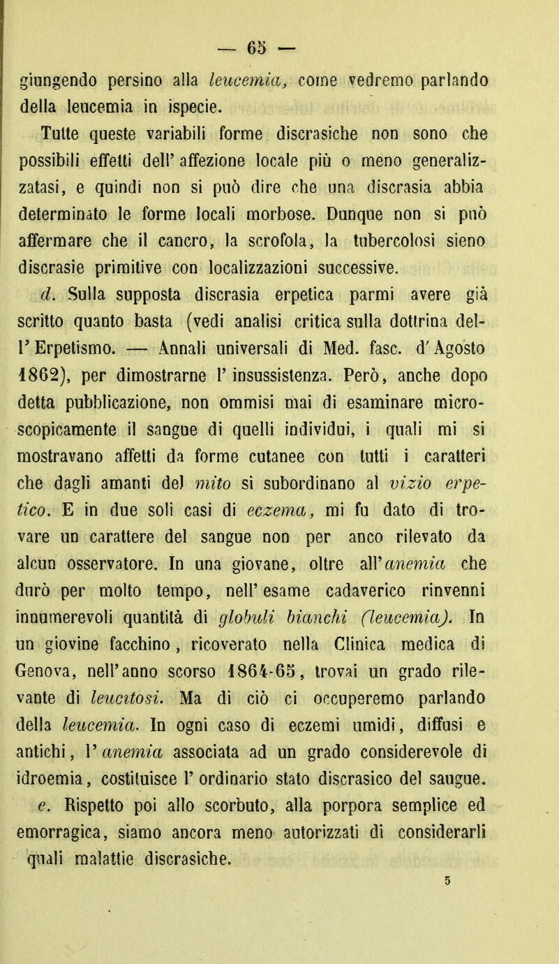 giungendo persino alla leucemia, come vedremo parlando della leucemia in ispecie. Tutte queste variabili forme discrasiche non sono che possibili effetti dell' affezione locale più o meno generaliz- zatasi, e quindi non si può dire che una discrasia abbia determinato le forme locali morbose. Dunque non si può affermare che il cancro, la scrofola, la tubercolosi sieno discrasie primitive con localizzazioni successive. d. Sulla supposta discrasia erpetica parmi avere già scritto quanto basta (vedi analisi critica sulla dottrina del- l' Erpetismo. — Annali universali di Med. fase, d'Agosto 1862), per dimostrarne l'insussistenza. Però, anche dopo detta pubblicazione, non ommisi mai di esaminare micro- scopicamente il sangue di quelli individui, i quali mi si mostravano affetti da forme cutanee con lutti i caratteri che dagli amanti de) mito si subordinano al vizio erpe- tico. E in due soli casi di eczema, mi fu dato di tro- vare un carattere del sangue non per anco rilevato da alcun osservatore. In una giovane, oltre all'anemia che durò per molto tempo, nell'esame cadaverico rinvenni innumerevoli quantità di globuli bianchi (leucemia). In un giovine facchino, ricoverato nella Clinica medica di Genova, nell'anno scorso 1864-65, trovai un grado rile- vante di leucitosi. Ma di ciò ci occuperemo parlando della leucemia. In ogni caso di eczemi umidi, diffusi e antichi, V anemia associata ad un grado considerevole di idroemia, costituisce l'ordinario stato discrasico del saugue. e. Rispetto poi allo scorbuto, alla porpora semplice ed emorragica, siamo ancora meno autorizzati di considerarli quali malattie discrasiche. 5