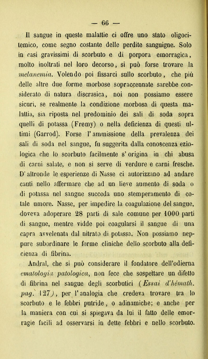-ee- ii sangue in queste malattie ci offre uno stato oligoci- lemico, come segno costante delle perdite sanguigne. Solo in casi gravissimi di scorbuto e di porpora emorragica, molto inoltrati nel loro decorso, si può forse trovare la melanemia. Volendo poi fissarci sullo scorbuto, che più delle altre due forme morbose sopraccennate sarebbe con- siderato di natura discrasica, noi non possiamo essere sicuri, se realmente la condizione morbosa di questa ma- lattia, sia riposta nel predominio dei sali di soda sopra quelli di potassa (Fremy) o nella deficienza di questi ul- timi (Garrod). Forse l'ammissione della prevalenza dei «sali di soda nel sangue, fu suggerita dalla conoscenza ezio- logica che lo scorbuto facilmente s'origina in chi abusa di carni salate, e non si serve di verdure e carni fresche. D'altronde le esperienze di Nasse ci autorizzano ad andare cauti nello affermare che ad un lieve aumento di soda o di potassa nel sangue succeda uno stemperamento di co- tale umore. Nasse, per impedire la coagulazione del sangue, doveva adoperare 28 parti di sale comune per 1000 parti di sangue, mentre vidde poi coagularsi il sangue di una capra avvelenata dal nitrato di potassa. Non possiamo nep- pure subordinare le forme cliniche dello scorbuto alla defi- cienza di fibrina. Andrai, che si può considerare il fondatore dell'odierna ematologia patologica, non fece che sospettare un difetto di fibrina nel sangue degli scorbutici (Essai d'hémath. pag. \%7j, per Panalogia che credeva trovare tra Io scorbuto e le febbri putride, o adinamiche; e anche per la maniera con cui si spiegava da lui il fatto delle emor- ragie facili ad osservarsi in dette febbri e nello scorbuto.