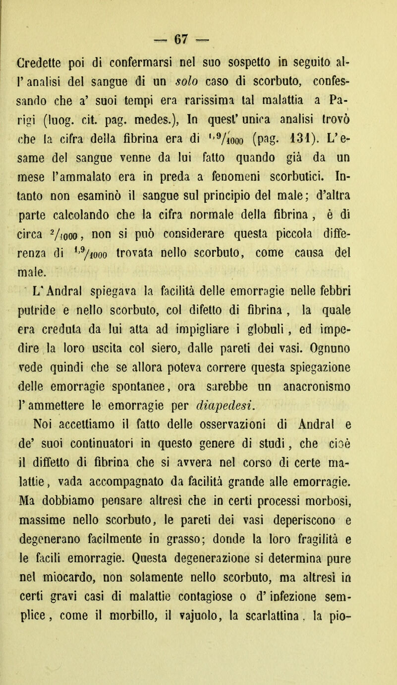 Credette poi di confermarsi nel suo sospetto in seguito al- l'analisi del sangue di un solo caso di scorbuto, confes- sando che a' suoi tempi era rarissima tal malattia a Pa- rigi (luog. cit. pag. medes.), In quest' unica analisi trovò che la cifra della fibrina era di ''9/iooo (pag. 131). L'e- same del sangue venne da lui fatto quando già da un mese l'ammalato era in preda a fenomeni scorbutici. In- tanto non esaminò il sangue sul principio del male; d'altra parte calcolando che la cifra normale della fibrina, è dì circa Viooo, non si può considerare questa piccola diffe- renza di l>9/iooo trovata nello scorbuto, come causa del male. L'Andrai spiegava la facilità delle emorragie nelle febbri putride e nello scorbuto, col difetto di fibrina , la quale era creduta da lui atta ad impigliare i globuli, ed impe- dire la loro uscita col siero, dalle pareti dei vasi. Ognuno vede quindi che se allora poteva correre questa spiegazione delle emorragie spontanee, ora sarebbe un anacronismo Y ammettere le emorragie per diapedesi. Noi accettiamo il fatto delle osservazioni di Andrai e de' suoi continuatori in questo genere di studi, che cioè il diffetto di fibrina che si avvera nel corso di certe ma- lattie , vada accompagnato da facilità grande alle emorragie. Ma dobbiamo pensare altresì che in certi processi morbosi, massime nello scorbuto, le pareti dei vasi deperiscono e degenerano facilmente in grasso; donde la loro fragilità e le facili emorragie. Questa degenerazione si determina pure nel miocardo, non solamente nello scorbuto, ma altresì in certi gravi casi di malattie contagiose o d'infezione sem- plice, come il morbillo, il vajuolo, la scarlattina, la pio-