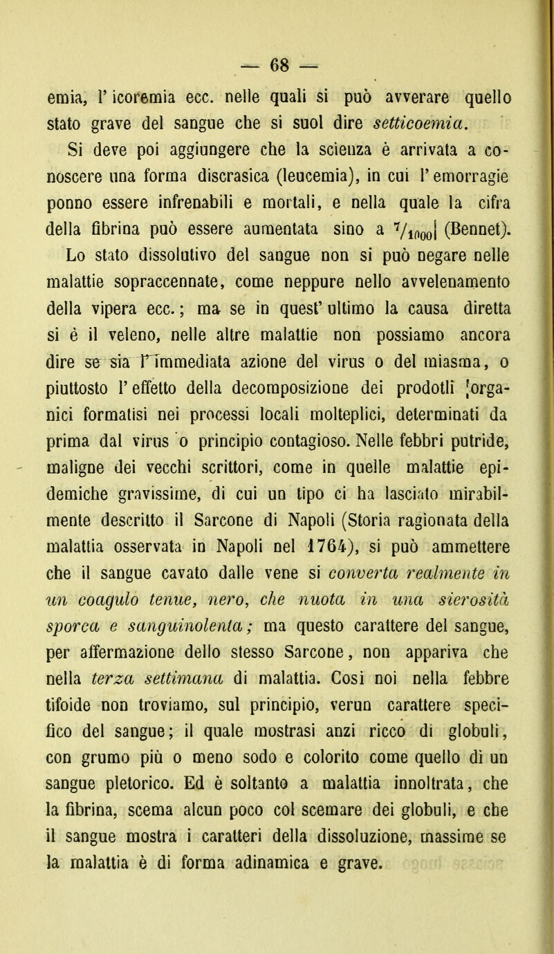 ernia, Y icoremia ecc. nelle quali si può avverare quello stato grave del sangue che si suol dire setticoemia. Si deve poi aggiungere che la scienza è arrivata a co- noscere una forma discrasica (leucemia), in cui l'emorragie ponno essere infrenabili e mortali, e nella quale la cifra della fibrina può essere aumentata sino a Vioooi (Bennet). Lo stato dissolutivo del sangue non si può negare nelle malattie sopraccennate, come neppure nello avvelenamento della vipera ecc. ; ma se in quest' ultimo la causa diretta si é il veleno, nelle altre malattie non possiamo ancora dire se^mTTmmediata azione del virus o del miasma, o piuttosto l'effetto della decomposizione dei prodotli [orga- nici formatisi nei processi locali molteplici, determinati da prima dal virus o principio contagioso. Nelle febbri putride, maligne dei vecchi scrittori, come in quelle malattie epi- demiche gravissime, di cui un tipo ci ha lasciato mirabil- mente descritto il Sarcone di Napoli (Storia ragionata della malattia osservata in Napoli nel 1764), si può ammettere che il sangue cavato dalle vene si converta realmente in un coagulo tenue, nero, che nuota in una sierosità sporca e sanguinolenta ; ma questo carattere del sangue, per affermazione dello stesso Sarcone, non appariva che nella terza settimana di malattia. Cosi noi nella febbre tifoide non troviamo, sul principio, verun carattere speci- fico del sangue; il quale mostrasi anzi ricco di globuli, con grumo più o meno sodo e colorito come quello di un sangue pletorico. Ed è soltanto a malattia innoltrata, che la fibrina, scema alcun poco col scemare dei globuli, e che il sangue mostra i caratteri della dissoluzione, massime se la malattia è di forma adinamica e grave.