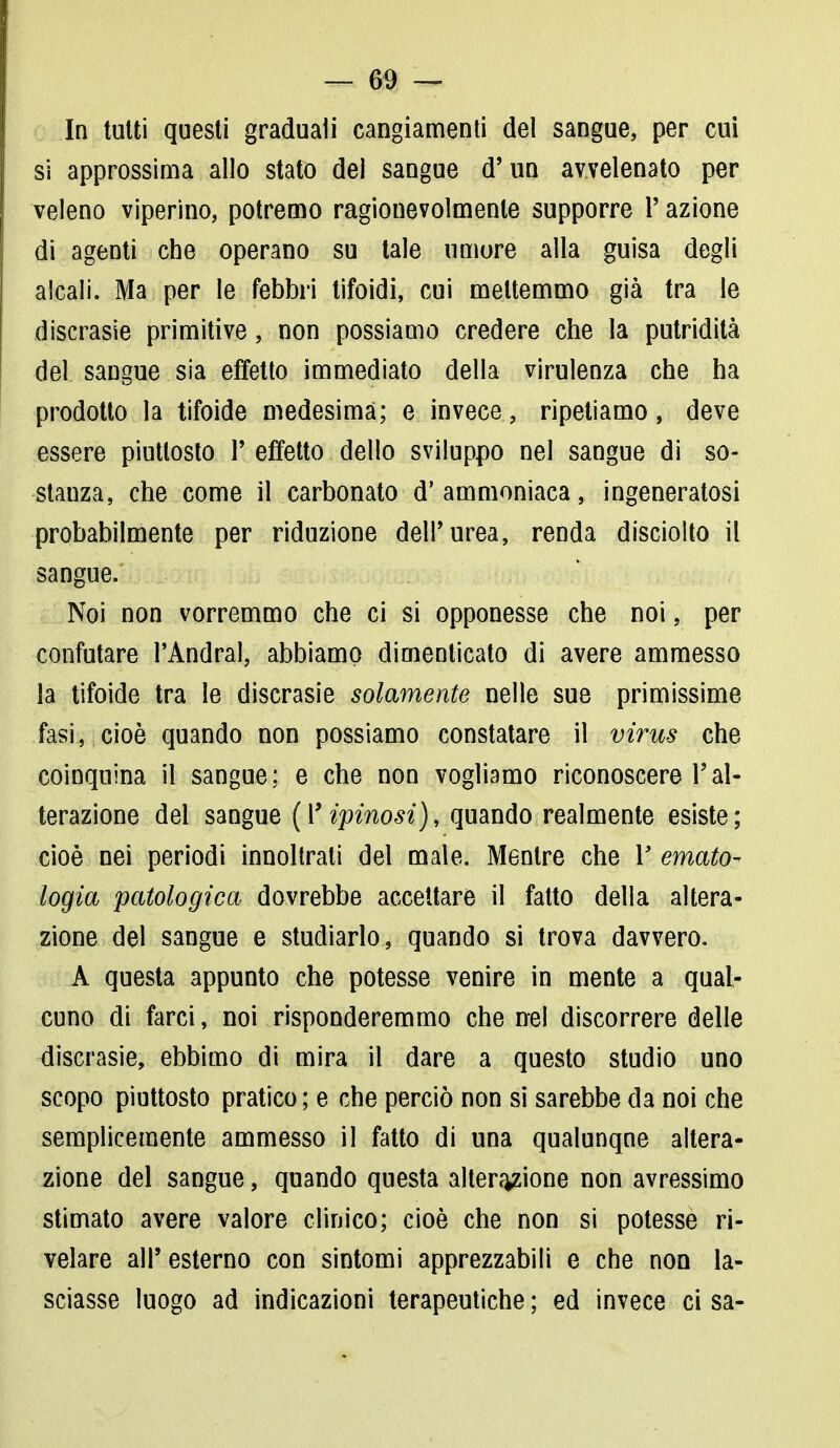 In tutti questi graduali cangiamenti del sangue, per cui si approssima allo stato del sangue d'un avvelenato per veleno viperino, potremo ragionevolmente supporre l'azione di agenti che operano su tale umore alla guisa degli alcali. Ma per le febbri tifoidi, cui mettemmo già tra le discrasie primitive, non possiamo credere che la putridità del sangue sia effetto immediato della virulenza che ha prodotto la tifoide medesima; e invece, ripetiamo, deve essere piuttosto 1' effetto dello sviluppo nel sangue di so- stanza, che come il carbonato d'ammoniaca, ingeneratosi probabilmente per riduzione dell'urea, renda disciolto il sangue. Noi non vorremmo che ci si opponesse che noi, per confutare l'Andrai, abbiamo dimenticato di avere ammesso la tifoide tra le discrasie solamente nelle sue primissime fasi, cioè quando non possiamo constatare il virus che coinquina il sangue; e che non vogliamo riconoscere l'al- terazione del sangue (Yipinosi), quando realmente esiste; cioè nei periodi innoltrali del male. Mentre che Vernato- logia patologica dovrebbe accettare il fatto della altera- zione del sangue e studiarlo, quando si trova davvero. A questa appunto che potesse venire in mente a qual- cuno di farci, noi risponderemmo che nel discorrere delle discrasie, ebbimo di mira il dare a questo studio uno scopo piuttosto pratico ; e che perciò non si sarebbe da noi che semplicemente ammesso il fatto di una qualunqne altera- zione del sangue, quando questa alterazione non avressimo stimato avere valore clinico; cioè che non si potesse ri- velare all'esterno con sintomi apprezzabili e che non la- sciasse luogo ad indicazioni terapeutiche ; ed invece ci sa-
