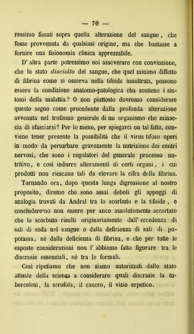 ressiruo fìssati sopra quella alterazione del sangue, che fosse provvenuta da qualsiasi origine, ma che bastasse a fornire una fisionomia clinica apprezzabile. D'altra parte potressimo noi asseverare con convinzione, che Io stato disciolto del sangue, che quel minimo diffetto di fibrina come si osserva nella tifoide innoltrata, possono essere la condizione anatomo-patologica cha sostiene i sin- tomi della malattia? 0 non piuttosto dovremo considerare questo segno come procedente dalla profonda alterazione avvenuta nel trofismo generale di un organismo che minac- cia di sfasciarsi? Per lo meno, per spiegarci un tal fatto, con- viene tener presente la possibilità che il virus tifoso operi in modo da perturbare gravemente la nutrizione dei centri nervosi, che sono i regolatori del generale processo nu- tritivo, e così indurre alteramenli di certi organi, i cui prodotti non riescano tali da elevare la cifra della fibrina. Tornando ora, dopo questa lunga digressione al nostro proposito, diremo che sono assai deboli gli appoggi di analogia trovati da Andrai tra lo scorbuto e la tifoide , e concluderemo non essere per anco assolutamente accertato che lo scorbuto risulti originariamente dall' eccedenza di sali di soda nel sangue o dalla deficienza di sali di po- potassa, nè dalla deficienza di fibrina, e che per tutte le esposte considerazioni non P abbiamo fatto figurare tra le discrasie essenziali, riè tra le formali. Così ripetiamo che non siamo autorizzati dallo stato attuale della scienza a considerare quali discrasie la tu- bercolosi, la scrofola, il cancro, il vizio erpetico.