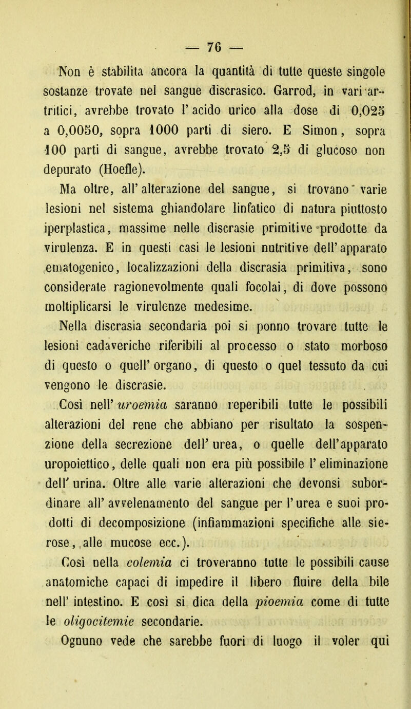 Non è stabilita ancora la quantità di tutte queste singole sostanze trovate nel sangue discrasico. Garrod, in variar- tritici, avrebbe trovato l'acido urico alla dose di 0,025 a 0,0050, sopra 1000 parti di siero. E Simon, sopra 100 parti di sangue, avrebbe trovato 2,5 di glucoso non depurato (Hoefle). Ma oltre, all'alterazione del sangue, si trovano varie lesioni nel sistema ghiandolare linfatico di natura piuttosto iperplastica, massime nelle discrasie primitive prodotte da virulenza. E in questi casi le lesioni nutritive dell'apparalo ematogenico, localizzazioni della discrasia primitiva, sono considerate ragionevolmente quali focolai, di dove possono moltiplicarsi le virulenze medesime. Nella discrasia secondaria poi si ponno trovare tutte le lesioni cadaveriche riferibili al processo o stato morboso di questo o quell'organo, di questo o quel tessuto da cui vengono le discrasie. Così neir uroemia saranno reperibili tutte le possibili alterazioni del rene che abbiano per risultato la sospen- zione della secrezione dell'urea, o quelle dell'apparato uropoietico, delle quali non era più possibile l'eliminazione dell' urina. Oltre alle varie alterazioni che devonsi subor- dinare all'avvelenamento del sangue per l'urea e suoi pro- dotti di decomposizione (infiammazioni specifiche alle sie- rose, alle mucose ecc.). Così nella colemia ci troveranno tutte le possibili cause anatomiche capaci di impedire il libero fluire della bile neh' intestino. E così si dica della pioemia come di tutte le oligocitemie secondarie. Ognuno vede che sarebbe fuori di luogo il voler qui