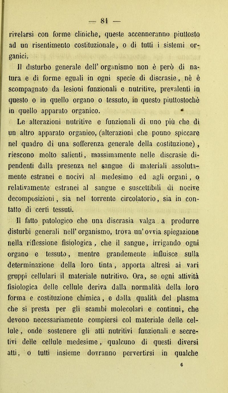rivelarsi con forme cliniche, queste accenneranno piuttosto ad un risentimento costituzionale, o di tutti i sistemi or- ganici. Il disturbo generale dell' organismo non è però di na- tura e di forme eguali in ogni specie di discrasie, nè è scompagnato da lesioni funzionali e nutritive, prevalenti in questo o in quello organo o tessuto, in questo piultostochè in quello apparato organico. * Le alterazioni nutritive e funzionali di uno più che di un altro apparato organico, (alterazioni che pouno spiccare nel quadro di una sofferenza generale della costituzione), riescono molto salienti, massimamente nelle discrasie di- pendenti dalla presenza nel sangue di materiali assoluta- mente estranei e nocivi al medesimo ed agli organi, o relativamente estranei al sangue e suscettibili di nocive decomposizioni, sia nel torrente circolatorio, sia in con- tatto di certi tessuti. Il fatto patologico che una discrasia valga . a produrre disturbi generali nell'organismo, trova un'ovvia spiegazione nella riflessione fisiologica, che il sangue, irrigando ogni organo e tessuto, mentre grandemente influisce sulla determinazione della loro tinta, apporta altresì ai vari gruppi cellulari il materiale nutritivo. Ora, se ogni attività fisiologica delle cellule deriva dalla normalità della loro forma e costituzione chimica, e dalla qualità del plasma che si presta per gli scambi molecolari e continui, che devono necessariamente compiersi col materiale delle cel- lule , onde sostenere gli atti nutritivi funzionali e secre- tivi delle cellule medesime, qualcuno di questi diversi atti, o lutti insieme dovranno pervertirsi in qualche 6