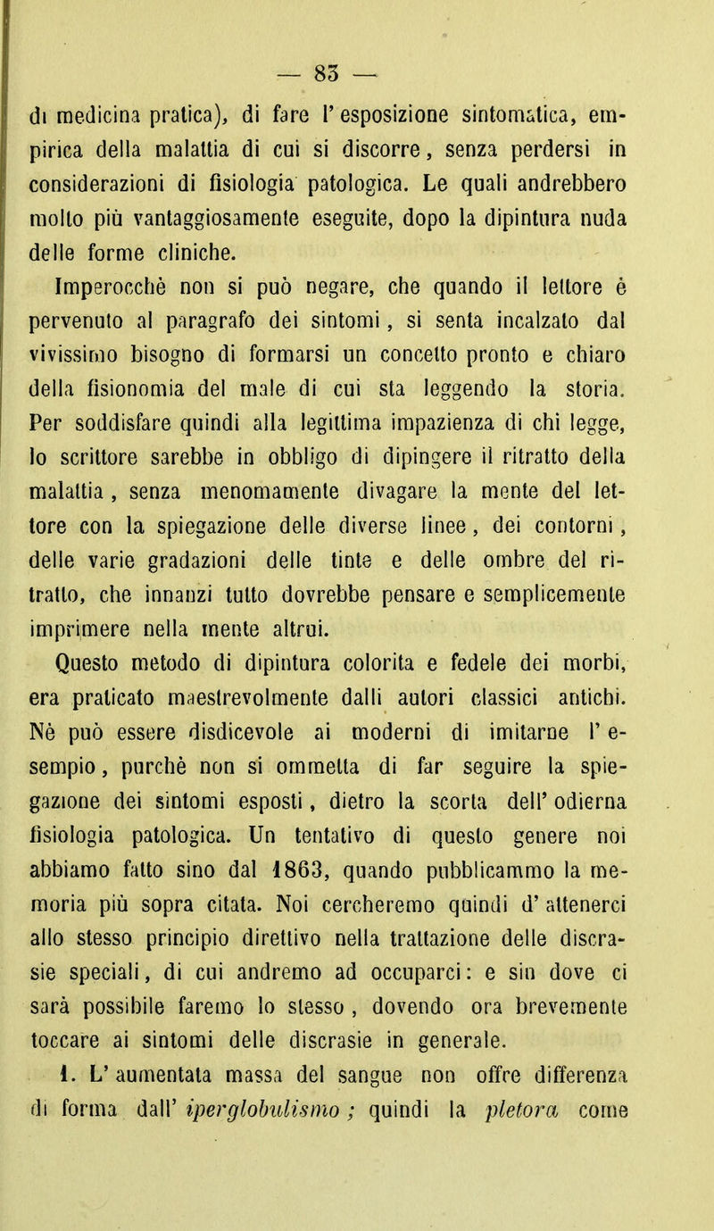 di medicina pratica), di fare F esposizione sintomatica, em- pirica della malattia di cui si discorre, senza perdersi in considerazioni di fisiologia patologica. Le quali andrebbero mollo più vantaggiosamente eseguite, dopo la dipintura nuda delle forme cliniche. Imperocché non si può negare, che quando il lettore è pervenuto al paragrafo dei sintomi, si senta incalzato dal vivissimo bisogno di formarsi un concetto pronto e chiaro della fisionomia del male di cui sta leggendo la storia. Per soddisfare quindi alla legittima impazienza di chi legge, lo scrittore sarebbe in obbligo di dipingere il ritratto della malattia , senza menomamente divagare la mente del let- tore con la spiegazione delle diverse linee, dei contorni, delle varie gradazioni delle tinte e delle ombre del ri- tratto, che innanzi tutto dovrebbe pensare e semplicemente imprimere nella mente altrui. Questo metodo di dipintura colorita e fedele dei morbi, era praticato maestrevolmente dalli autori classici antichi. Nè può essere disdicevole ai moderni di imitarne F e- sempio, purché non si ommelta di far seguire la spie- gazione dei sintomi esposti, dietro la scorta dell' odierna fisiologia patologica. Un tentativo di questo genere noi abbiamo fatto sino dal 1863, quando pubblicammo la me- moria più sopra citata. Noi cercheremo quindi d' attenerci allo stesso principio direttivo nella trattazione delle discra- sie speciali, di cui andremo ad occuparci: e sin dove ci sarà possibile faremo lo slesso , dovendo ora brevemente toccare ai sintomi delle discrasie in generale. 1. L'aumentata massa del sangue non offre differenza di forma dall' iperglobulìsmo ; quindi la pletora come