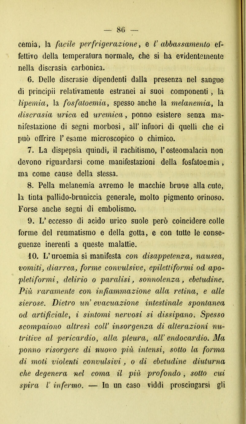 ceraia, la facile perfrigerazione, e V abbassamento ef- fettivo della temperatura normale, che si ha evidentemente nella discrasia carbonica. 6. Delle discrasie dipendenti dalla presenza nel sangue di principii relativamente estranei ai suoi componenti, la lipemia, la fosfatoemia, spesso anche la melanemia, la discrasia urica ed uremica, ponno esistere senza ma- nifestazione di segni morbosi, all' infuori di quelli che ci può offrire 1* esame microscopico o chimico. 7. La dispepsia quindi, il rachitismo, l'osteomalacia non devono riguardarsi come manifestazioni della fosfatoemia, ma come cause della stessa. 8. Pella melanemia avremo le macchie brune alla cute, la tinta pallido-bruniccia generale, molto pigmento orinoso. Forse anche segni di embolismo. 9. L' eccesso di acido urico suole però coincidere colle forme del reumatismo e della gotta, e con tutte le conse- guenze inerenti a queste malattie. 10. L'uroemia si manifesta con disappetenza, nausea, vomiti, diarrea, forme convulsive, epilettiformi od apo* pleti formi, delirio o paralisi, sonnolenza, ebetudine. Più raramente con infiammazione alla retina, e alle sierose. Dietro un evacuazione intestinale spontanea od artificiale, i sintomi nervosi si dissipano. Spesso scompaiono altresì coli' insorgenza di alterazioni nu- tritive al pericardio, alla pleura, all' endocardio. Ma ponno insorgere di nuovo più intensi, sotto la forma di moti violenti convulsivi, o di ebetudine diuturna che degenera nel coma il più profondo, sotto cui spira V infermo. — In un caso viddi prosciugarsi gli