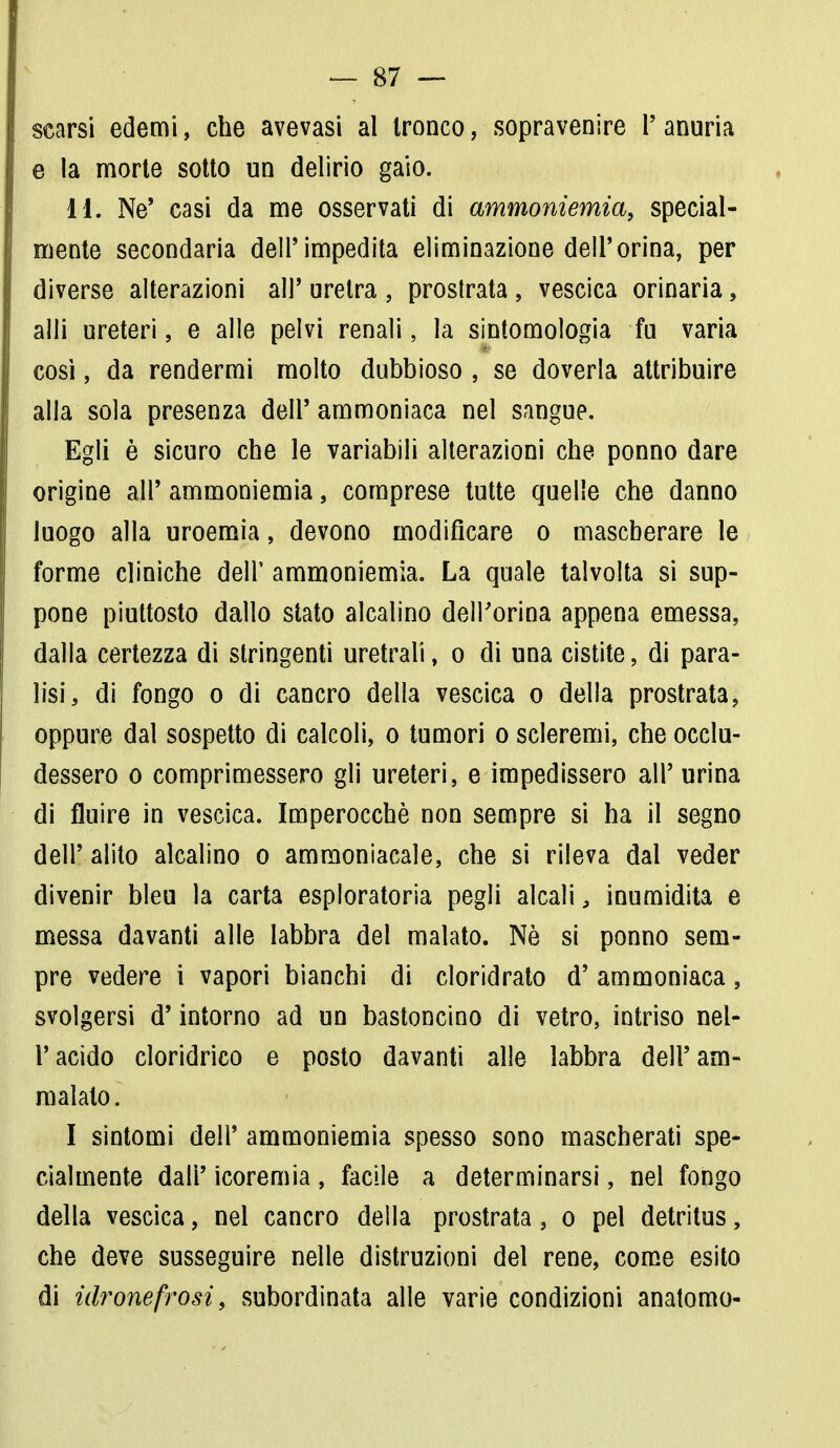 scarsi edemi, che avevasi al tronco, sopravenire l'anuria e la morte sotto un delirio gaio. 11. Ne* casi da me osservati di ammoniemia, special- mente secondaria dell'impedita eliminazione dell'orina, per diverse alterazioni all' uretra , prostrata , vescica orinaria, alli ureteri, e alle pelvi renali, la sintomologia fu varia così, da rendermi molto dubbioso , se doverla attribuire alla sola presenza dell'ammoniaca nel sangue. Egli è sicuro che le variabili alterazioni che ponno dare origine all' ammoniemia, comprese tutte quelle che danno luogo alla uroemia, devono modificare o mascherare le forme cliniche dell' ammoniemia. La quale talvolta si sup- pone piuttosto dallo stato alcalino dell'orina appena emessa, dalla certezza di stringenti uretrali, o di una cistite, di para- lisi, di fongo o di cancro della vescica o della prostrata, oppure dal sospetto di calcoli, o tumori o scleremi, che occlu- dessero o comprimessero gli ureteri, e impedissero all' urina di fluire in vescica. Imperocché non sempre si ha il segno dell' alito alcalino o ammoniacale, che si rileva dal veder divenir bleu la carta esploratoria pegli alcali, inumidita e messa davanti alle labbra del malato. Nò si ponno sem- pre vedere i vapori bianchi di cloridrato d' ammoniaca, svolgersi d'intorno ad un bastoncino di vetro, intriso nel- l'acido cloridrico e posto davanti alle labbra dell'am- malato. I sintomi dell' ammoniemia spesso sono mascherati spe- cialmente dall' icoremia, facile a determinarsi, nel fongo della vescica, nel cancro della prostrata, o pel detritus, che deve susseguire nelle distruzioni del rene, come esito di idronefrosi, subordinata alle varie condizioni anatomo-