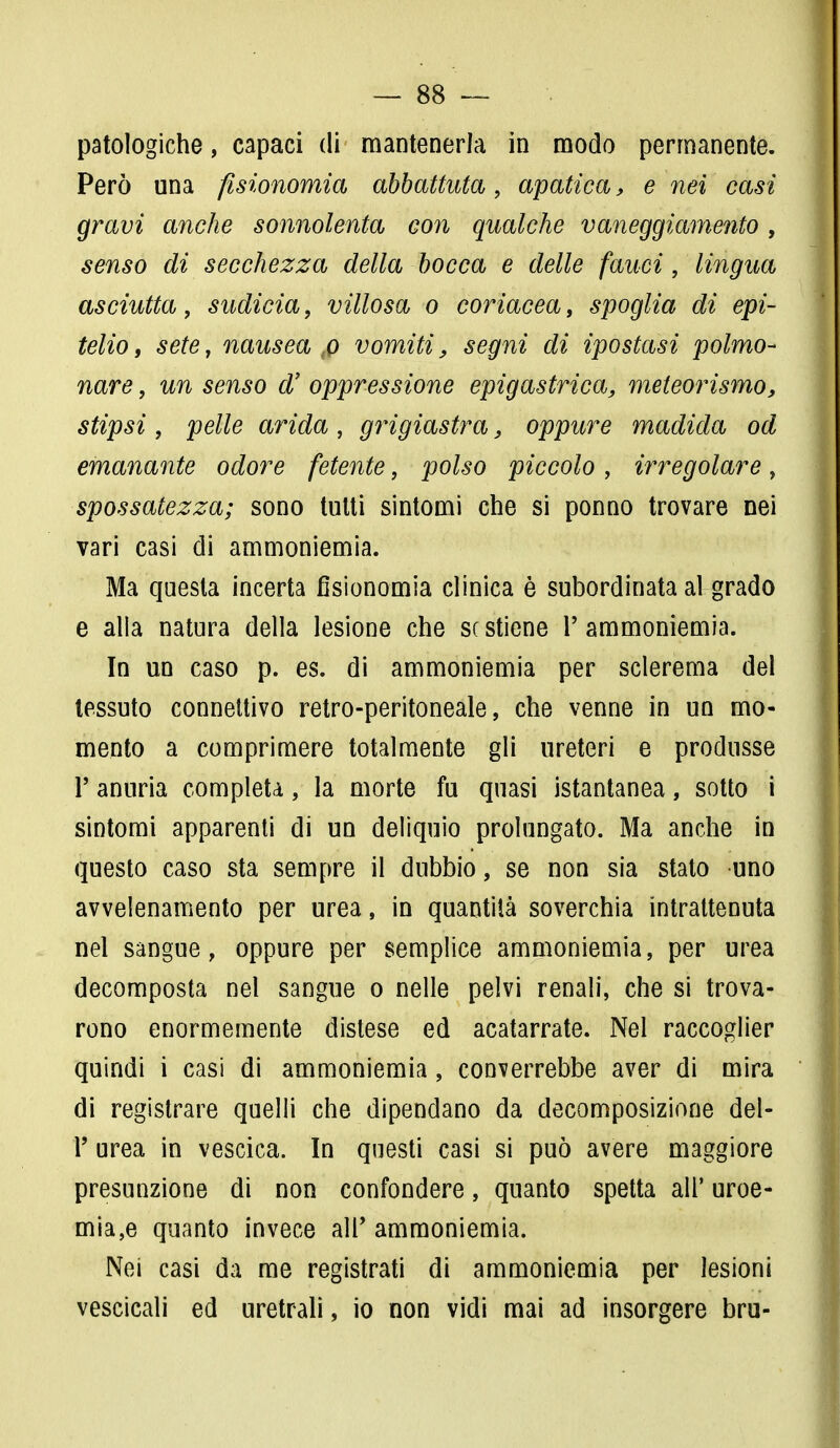 patologiche, capaci di mantenerla in modo permanente. Però una fisionomia abbattuta, apatica, e nei casi gravi anche sonnolenta con qualche vaneggiamento , senso di secchezza della bocca e delle fauci, lingua asciutta, sudicia, villosa o coriacea, spoglia di epi- telio , sete, nausea ,o vomiti, segni di ipostasi polmo- nare , un senso d' oppressione epigastrica, meteorismo, stipsi , pelle arida , grigiastra, oppure madida od emanante odore fetente, polso piccolo, irregolare, spossatezza; sono tutti sintomi che si ponno trovare nei vari casi di ammoniemia. Ma questa incerta fisionomia clinica è subordinata al grado e alla natura della lesione che se stiene 1'ammoniemia. In un caso p. es. di ammoniemia per sclerema del tessuto connettivo retro-peritoneale, che venne in un mo- mento a comprimere totalmente gli ureteri e produsse 1' anuria completa, la morte fu quasi istantanea, sotto i sintomi apparenti di un deliquio prolungato. Ma anche in questo caso sta sempre il dubbio, se non sia stato uno avvelenamento per urea, in quantità soverchia intrattenuta nel sangue, oppure per semplice ammoniemia, per urea decomposta nel sangue o nelle pelvi renali, che si trova- rono enormemente distese ed acatarrate. Nel raccoglier quindi i casi di ammoniemia, converrebbe aver di mira di registrare quelli che dipendano da decomposizione del- l' urea in vescica. In questi casi si può avere maggiore presunzione di non confondere, quanto spetta all' uroe- mia,e quanto invece air ammoniemia. Nei casi da me registrati di ammoniemia per lesioni vescicali ed uretrali, io non vidi mai ad insorgere bru-