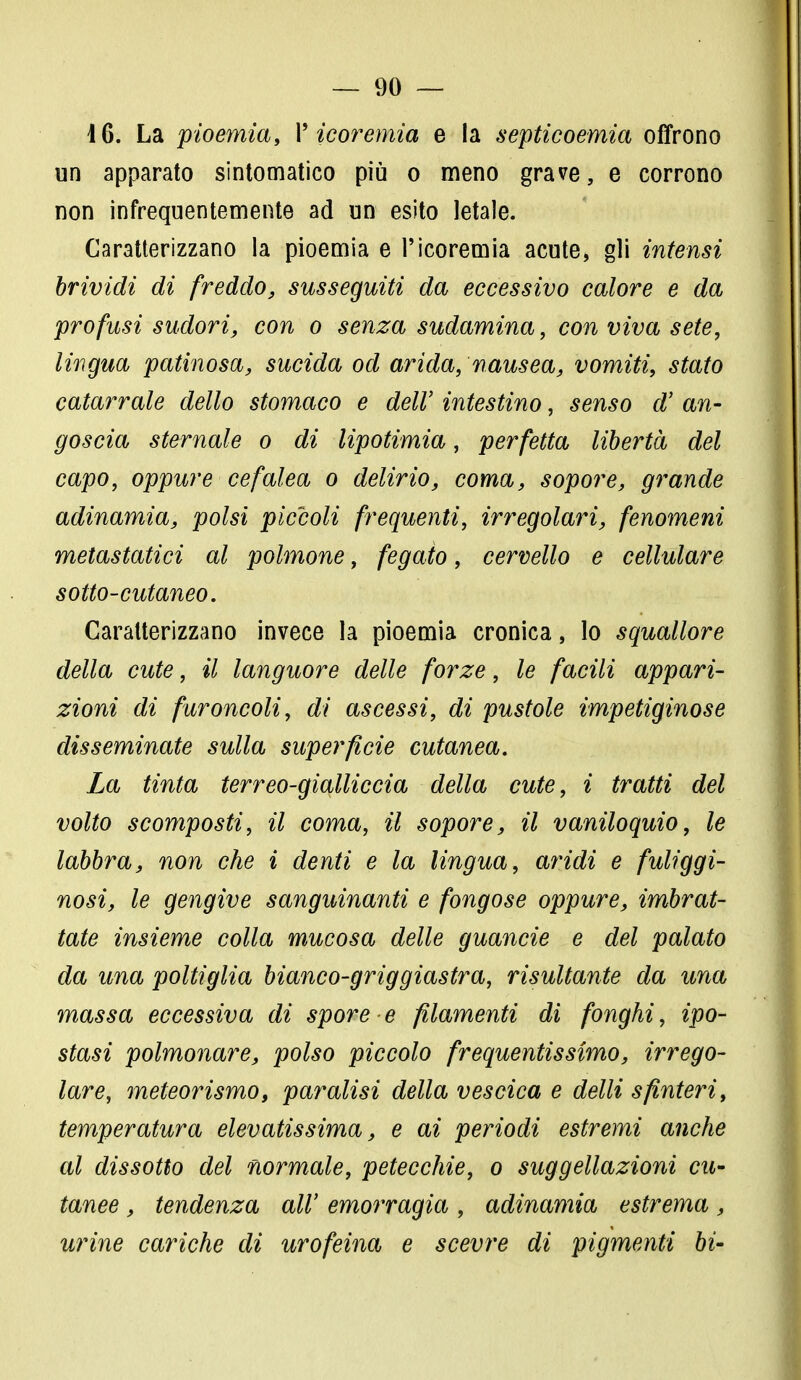 16. La pioemia, V icorernia e la septicoemia offrono un apparato sintomatico più o meno grave, e corrono non infrequentemente ad un esito letale. Caratterizzano la pioemia e l'icoremia acute, gli intensi brividi di freddo, susseguiti da eccessivo calore e da profusi sudori, con o senza sudamina, con viva sete, lingua patinosa, sucida od arida, nausea, vomiti, stato catarrale dello stomaco e dell' intestino, senso d' an- goscia sternale o di lipotimia, perfetta libertà del capo, oppure cefalea o delirio, coma, sopore, grande adinamia, polsi piccoli frequenti, irregolari, fenomeni metastatici al polmone, fegato, cervello e cellulare sotto-cutaneo. Caratterizzano invece la pioemia cronica, lo squallore della cute, il languore delle forze, le facili appari- zioni di furoncoli, di ascessi, di pustole impetiginose disseminate sulla superficie cutanea. La tinta terreo-gialliccia della cute, i tratti del volto scomposti, il coma, il sopore, il vaniloquio, le labbra, non che i denti e la lingua, aridi e fuliggi- nosi, le gengive sanguinanti e fongose oppure, imbrat- tate insieme colla mucosa delle guancie e del palato da una poltiglia bianco-griggiastra, risultante da una massa eccessiva di spore e filamenti di fonghi, ipo- stasi polmonare, polso piccolo frequentissimo, irrego- lare, meteorismo, paralisi della vescica e delli sfinteri, temperatura elevatissima, e ai periodi estremi anche al dissotto del normale, petecchie, o suggellazioni cu- tanee , tendenza all' emorragia , adinamia estrema, urine cariche di urofeina e scevre di pigmenti bi-