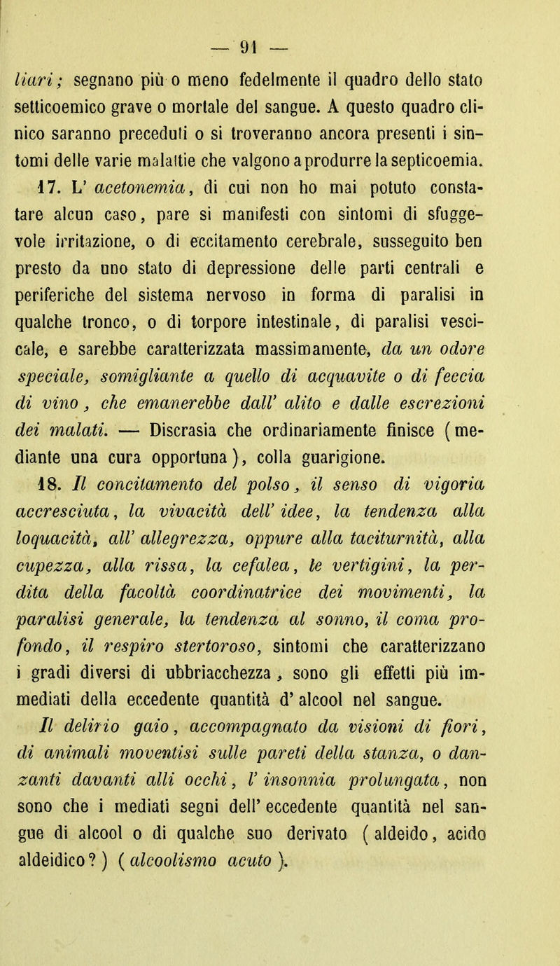 Ilari; segnano più o meno fedelmente il quadro dello stato setticoemico grave o mortale del sangue. A questo quadro cli- nico saranno preceduti o si troveranno ancora presenti i sin- tomi delle varie malattie che valgono a produrre la septicoemia. 17. L' acetonemia, di cui non ho mai potuto consta- tare alcun caso, pare si manifesti con sintomi di sfugge- vole irritazione, o di eccitamento cerebrale, susseguito ben presto da uno stato di depressione delle parti centrali e periferiche del sistema nervoso in forma di paralisi in qualche tronco, o di torpore intestinale, di paralisi vesci- cale, e sarebbe caratterizzata massimamente, da un odore speciale, somigliante a quello di acquavite o di feccia di vino, che emanerebbe dall' alito e dalle escrezioni dei malati. — Discrasia che ordinariamente finisce (me- diante una cura opportuna), colla guarigione. 18. // concitamelo del polso, il senso di vigoria accresciuta, la vivacità dell' idee, la tendenza alla loquacità, all' allegrezza, oppure alla taciturnità, alla cupezza, alla rissa, la cefalea, le vertigini, la per- dita della facoltà coordinatrice dei movimenti, la paralisi generale, la tendenza al sonno, il coma pro- fondo, il respiro stertoroso, sintomi che caratterizzano i gradi diversi di ubbriacchezza, sono gli effetti più im- mediati della eccedente quantità d'alcool nel sangue. // delirio gaio, accompagnato da visioni di fiori, di animali moventisi sulle pareti della stanza, o dan- zanti davanti olii occhi, V insonnia prolungata, non sono che i mediati segni dell' eccedente quantità nel san- gue di alcool o di qualche suo derivato ( aldeido, acido aldeidico ? ) ( alcoolismo acuto }.